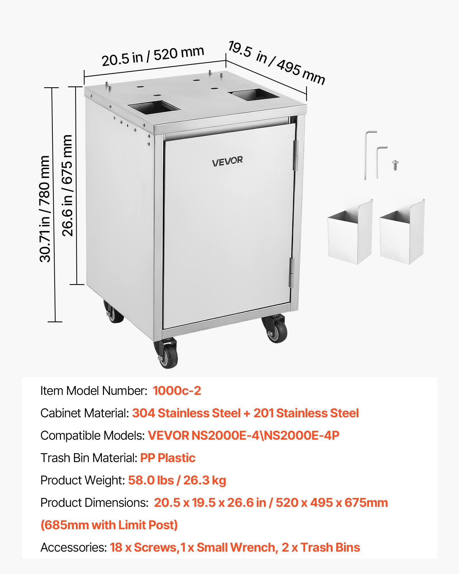 in I 520 mm 20.5 19.5 in I 495 mm mm 780 30.71in /780 30.71 mm 675 / 26.6 in/675 26.6 in VEVOR Item Model Number: 1000c-2 Cabinet Material: 304 Stainless Steel + 201 Stainless Steel Compatible Models: VEVOR NS2000E-4\NS2000E-4P Trash Bin Material: PP Plastic Product Weight: 58.0 / 26.3 kg Product Dimensions: 20.5 X 19.5 x 26.6 in 520 X 495 X 675mm (685mm with Limit Post) Accessories: 18 x Screws, 1 x Small Wrench, 2 X Trash Bins