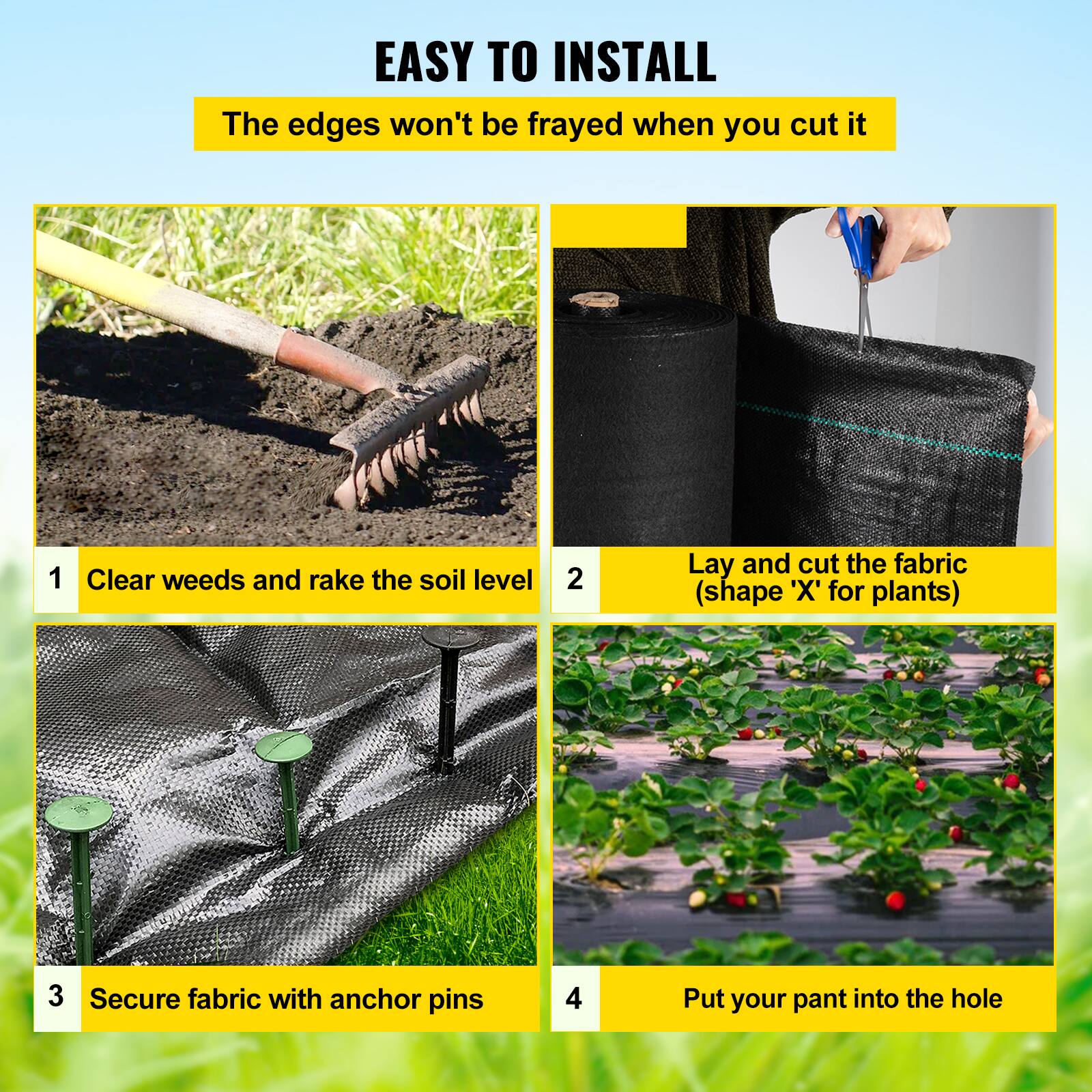 EASY TO INSTALL
The edges won't be frayed when you cut it
1. Clear weeds and rake the soil level
2. Lay and cut the fabric (shape 'X' for plants)
3. Secure fabric with anchor pins
4. Put your plant into the hole