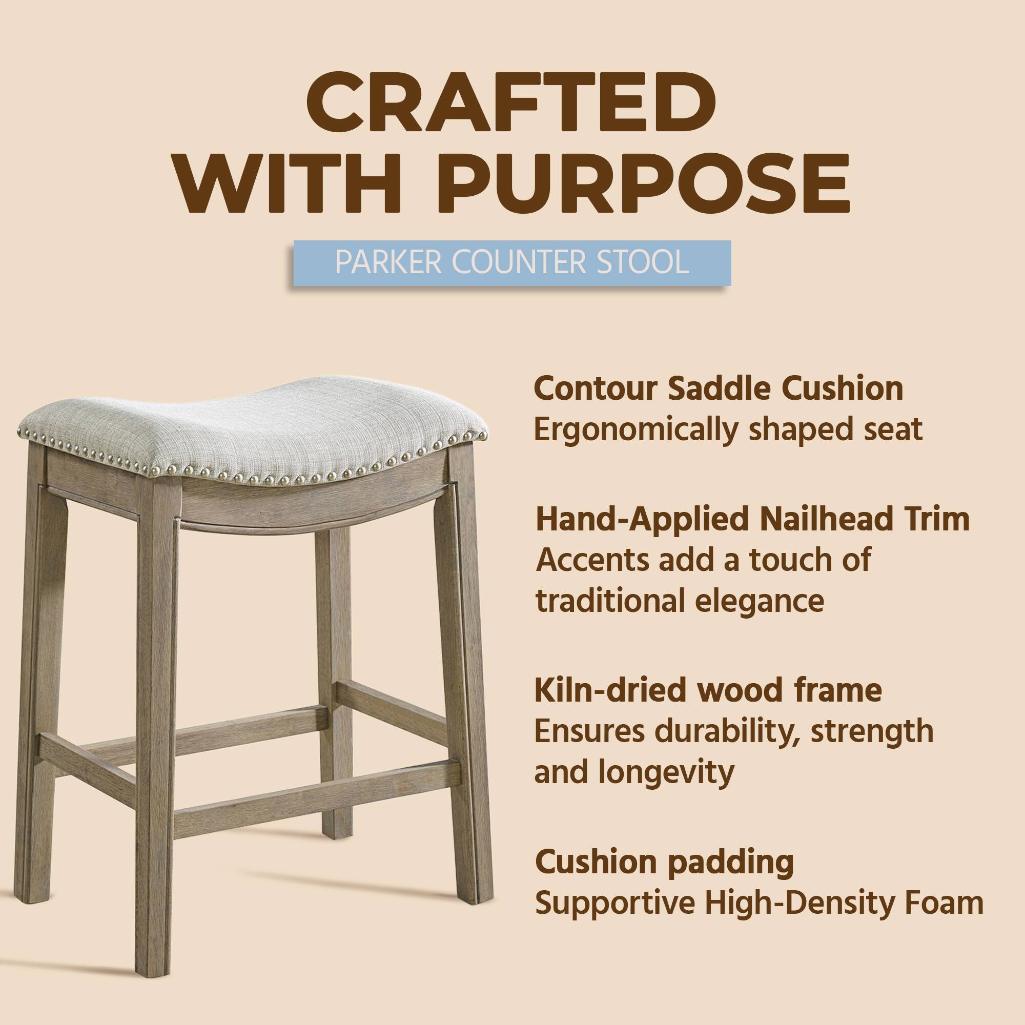 CRAFTED WITH PURPOSE  
PARKER COUNTER STOOL  

- Contour Saddle Cushion  
  Ergonomically shaped seat  

- Hand-Applied Nailhead Trim  
  Accents add a touch of traditional elegance  

- Kiln-dried wood frame  
  Ensures durability, strength and longevity  

- Cushion padding  
  Supportive High-Density Foam
