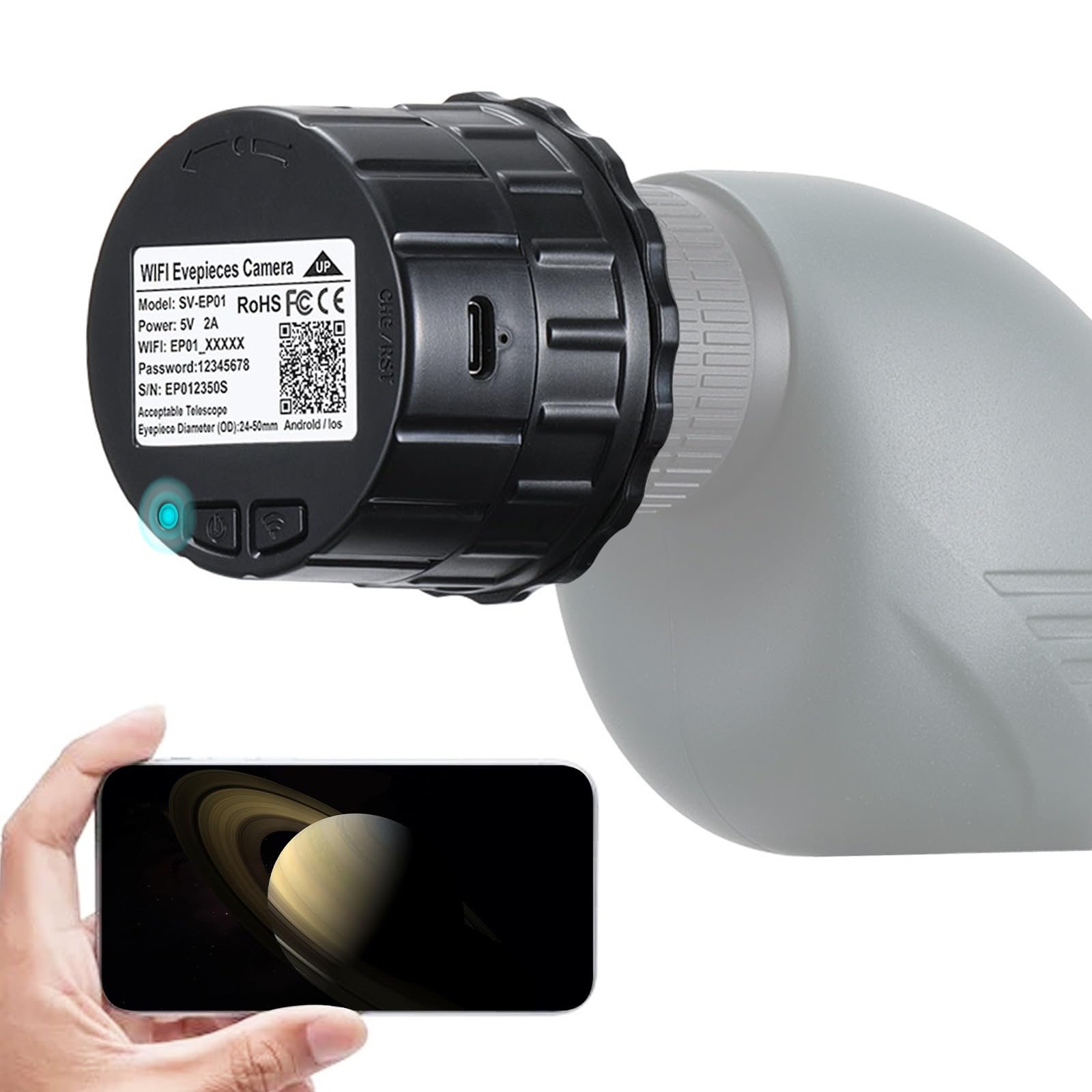 WIFI Eyepieces Camera  
Model: SV-EP01  
RoHS FCCE  
Power: 5V 2A  
WIFI: EP01_XXXXX  
Password: 12345678  
S/N: EP0123505  
Acceptable Telescope Diameter (OD): 28-50mm  
Android / iOS  
Eyepiece Diameter (OD): 24-50mm