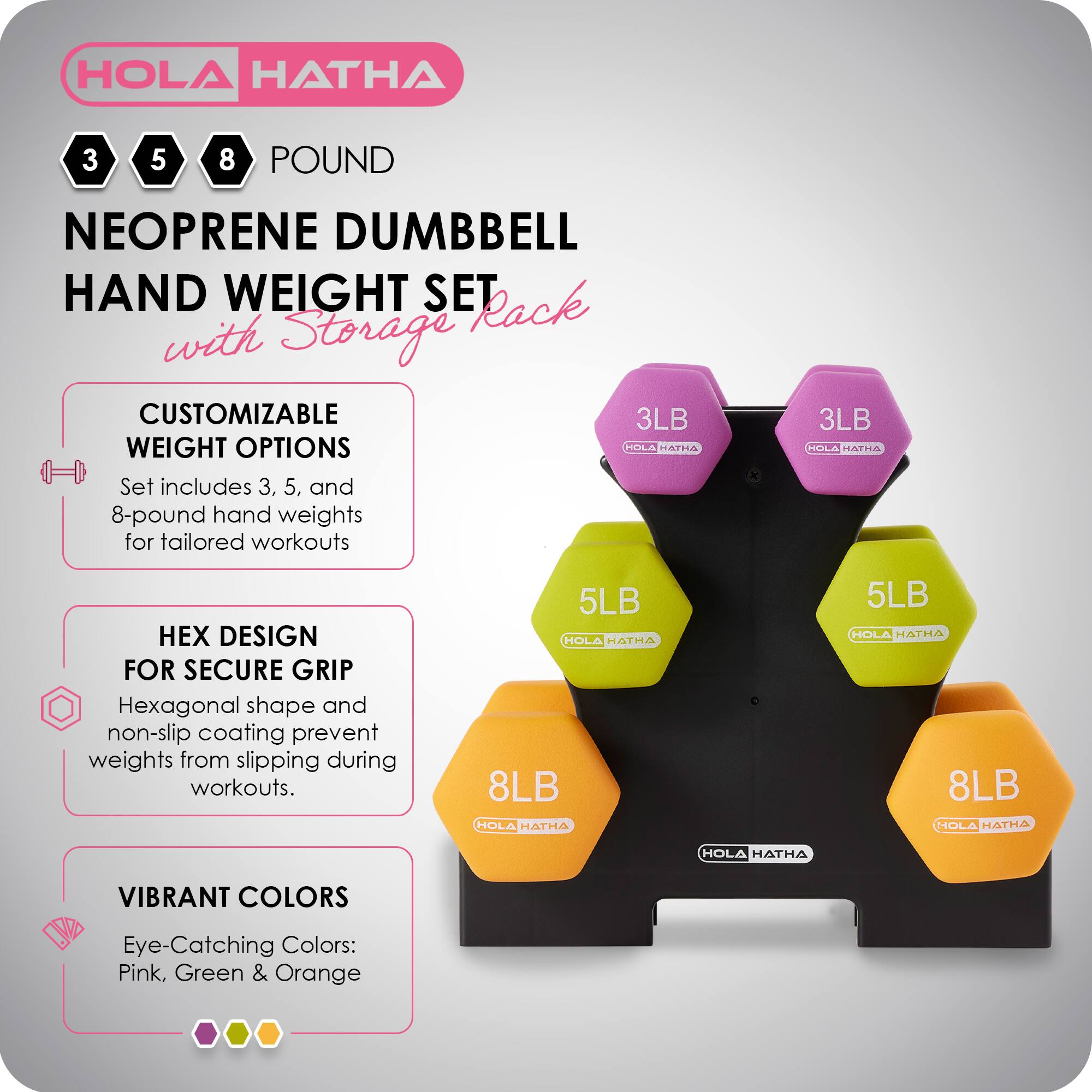 HOLA HATHA 3 5 8 POUND NEOPRENE DUMBBELL HAND WEIGHT SET with Storage Rack

CUSTOMIZABLE WEIGHT OPTIONS
Set includes 3, 5, and 8-pound hand weights for tailored workouts

HEX DESIGN FOR SECURE GRIP
Hexagonal shape and non-slip coating prevent weights from slipping during workouts

VIBRANT COLORS
Eye-Catching Colors: Pink, Green & Orange