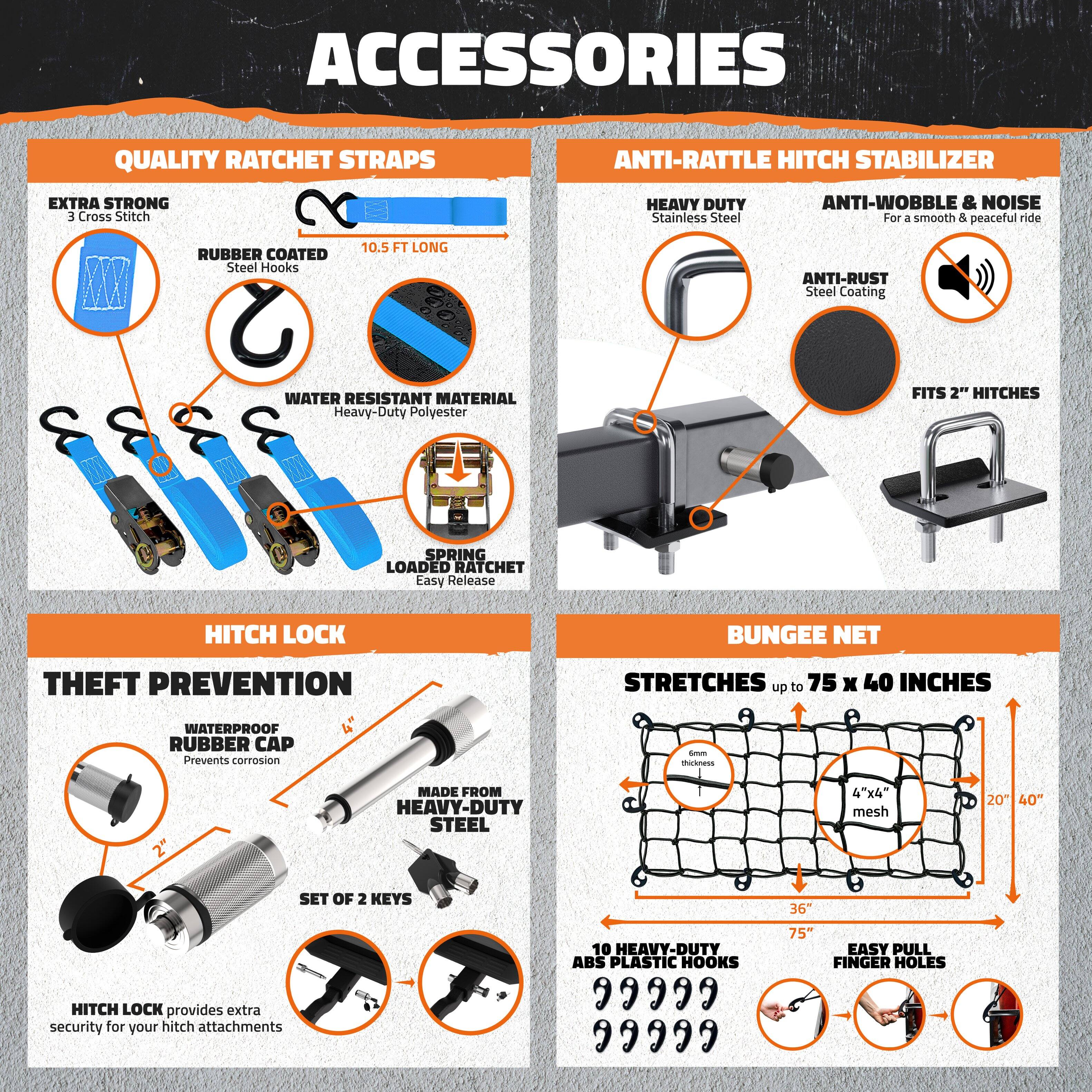 **ACCESSORIES**

**QUALITY RATCHET STRAPS**
- EXTRA STRONG
  - 3 Cross Stitch
- RUBBER COATED
  - Steel Hooks
- 10.5 FT LONG
- WATER RESISTANT MATERIAL
  - Heavy-Duty Polyester
- SPRING LOADED RATCHET
  - Easy Release

**ANTI-RATTLE HITCH STABILIZER**
- HEAVY DUTY
  - Stainless Steel
- ANTI-WOBBLE & NOISE
  - For a smooth & peaceful ride
- ANTI-RUST
  - Steel Coating
- FITS 2" HITCHES

**HITCH LOCK**
- THEFT PREVENTION
  - WATERPROOF RUBBER CAP
    - Prevents corrosion
  - MADE FROM HEAVY-DUTY STEEL
  - SET OF 2 KEYS
- HITCH LOCK provides extra security for your hitch attachments

**BUNGEE NET**
- STRETCHES up to 75 x 40 INCHES
  - 4"x4" mesh
  - 20" x 40"
- 10 HEAVY-DUTY