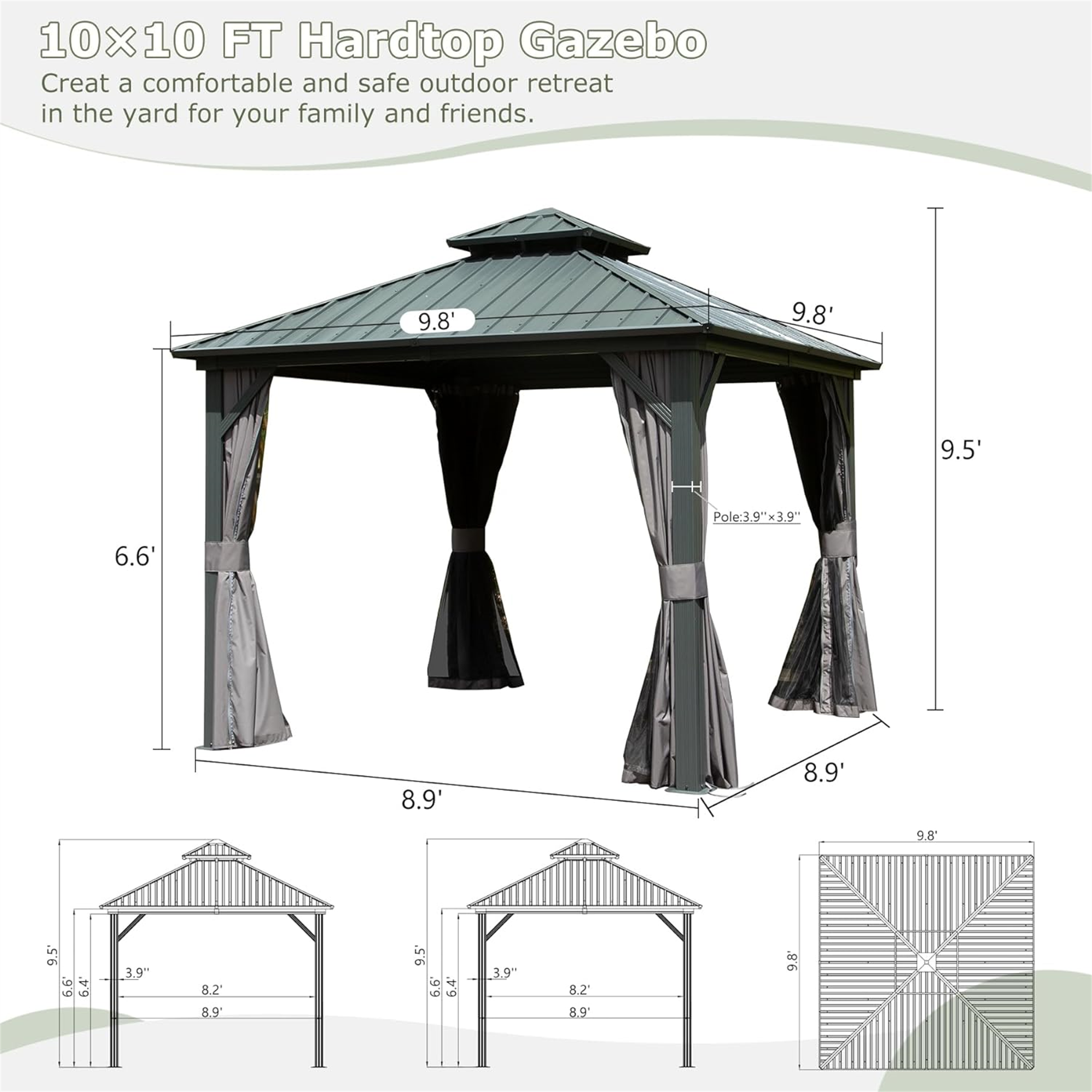 10x10 FT Hardtop Gazebo  
Create a comfortable and safe outdoor retreat in the yard for your family and friends.  

- 9.8'  
- 9.8'  
- 9.5'  
- Pole: 3.9"x39"  
- 6.6'  
- 8.9'  
- 8.9'  
- 9.8'  
- 9.5"  
- 6.6"  
- 3.9"  
- 82'  
- 8.9'  
- 9.5'  
- .99  
- 6.4"  
- 39"  
- 8.2'  
- 8.9'  
- 9.8"
