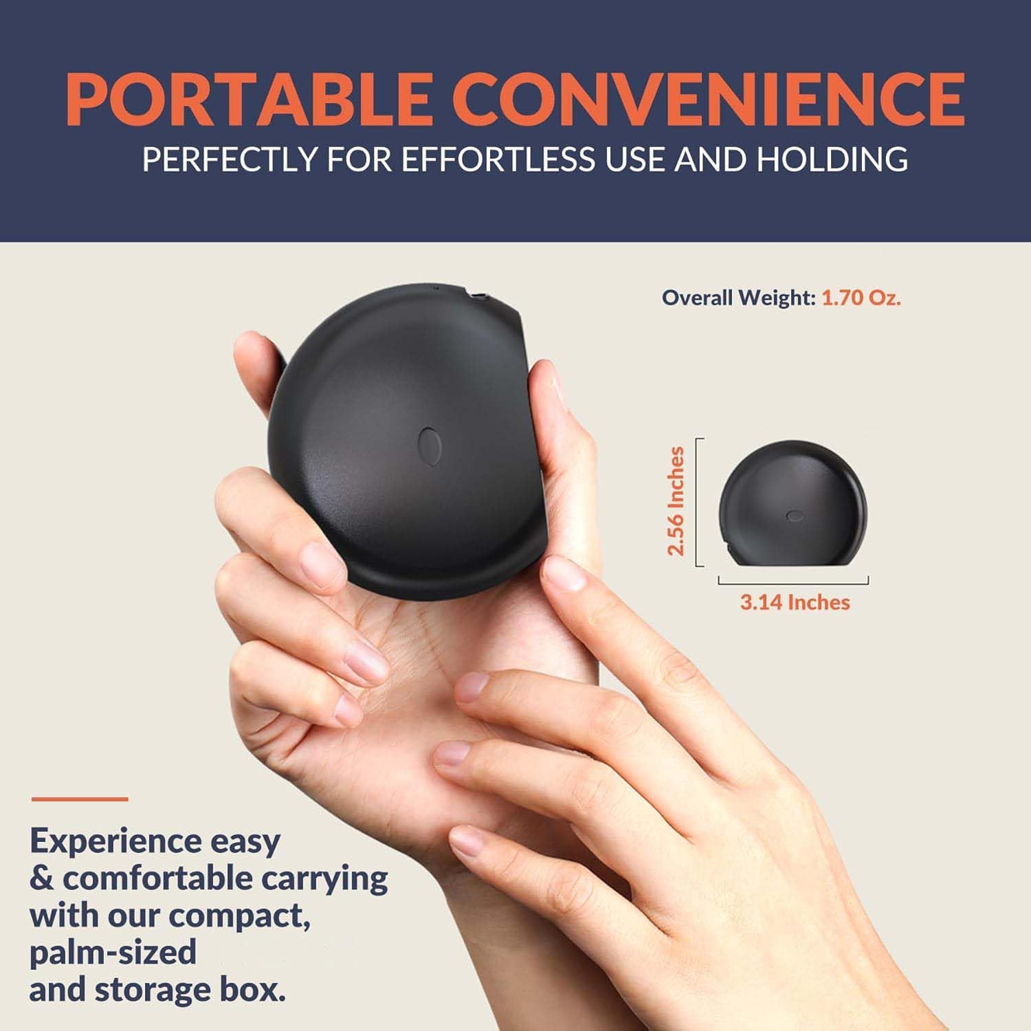 PORTABLE CONVENIENCE  
PERFECTLY FOR EFFORTLESS USE AND HOLDING  

Overall Weight: 1.70 Oz.  

Experience easy & comfortable carrying with our compact, palm-sized and storage box.  

2.56 Inches  
3.14 Inches