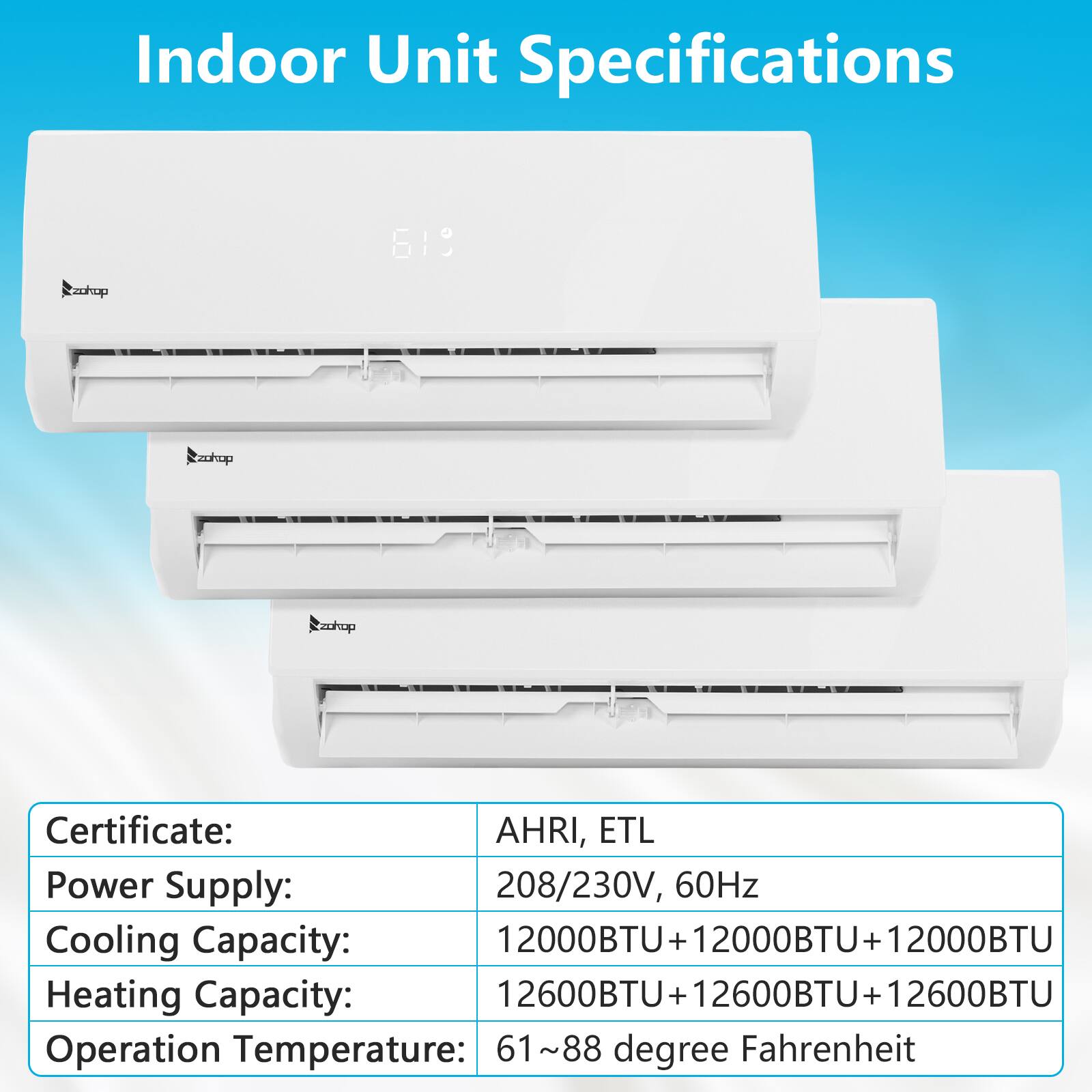 Indoor Unit Specifications

Certificate: AHRI, ETL

Power Supply: 208/230V, 60Hz

Cooling Capacity: 12000BTU + 12000BTU + 12000BTU

Heating Capacity: 12600BTU + 12600BTU + 12600BTU

Operation Temperature: 61~88 degree Fahrenheit