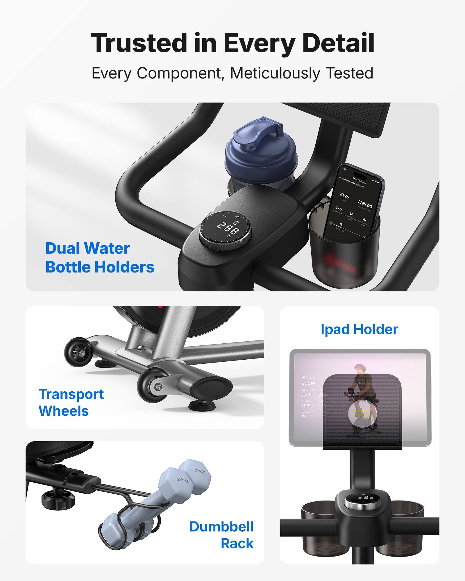 Trusted in Every Detail  
Every Component, Meticulously Tested

- Dual Water Bottle Holders
- Transport Wheels
- Ipad Holder
- Dumbbell Rack