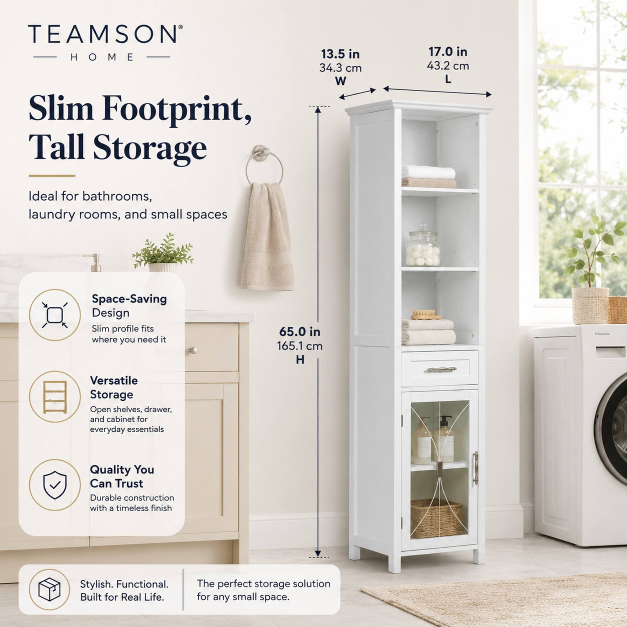 TEAMSON - HOME Slim Footprint, Tall Storage

13.5 in 34.3 cm W
17.0 in 43.2 cm L
65.0 in 165.1 cm H

Ideal for bathrooms, laundry rooms, and small spaces

Space-Saving Design
Slim profile fits where you need it

Versatile Storage
Open shelves, drawer, and cabinet for everyday essentials

Quality You Can Trust
Durable construction with a timeless finish

Stylish. Functional. Built for Real Life.
The perfect storage solution for any small space.