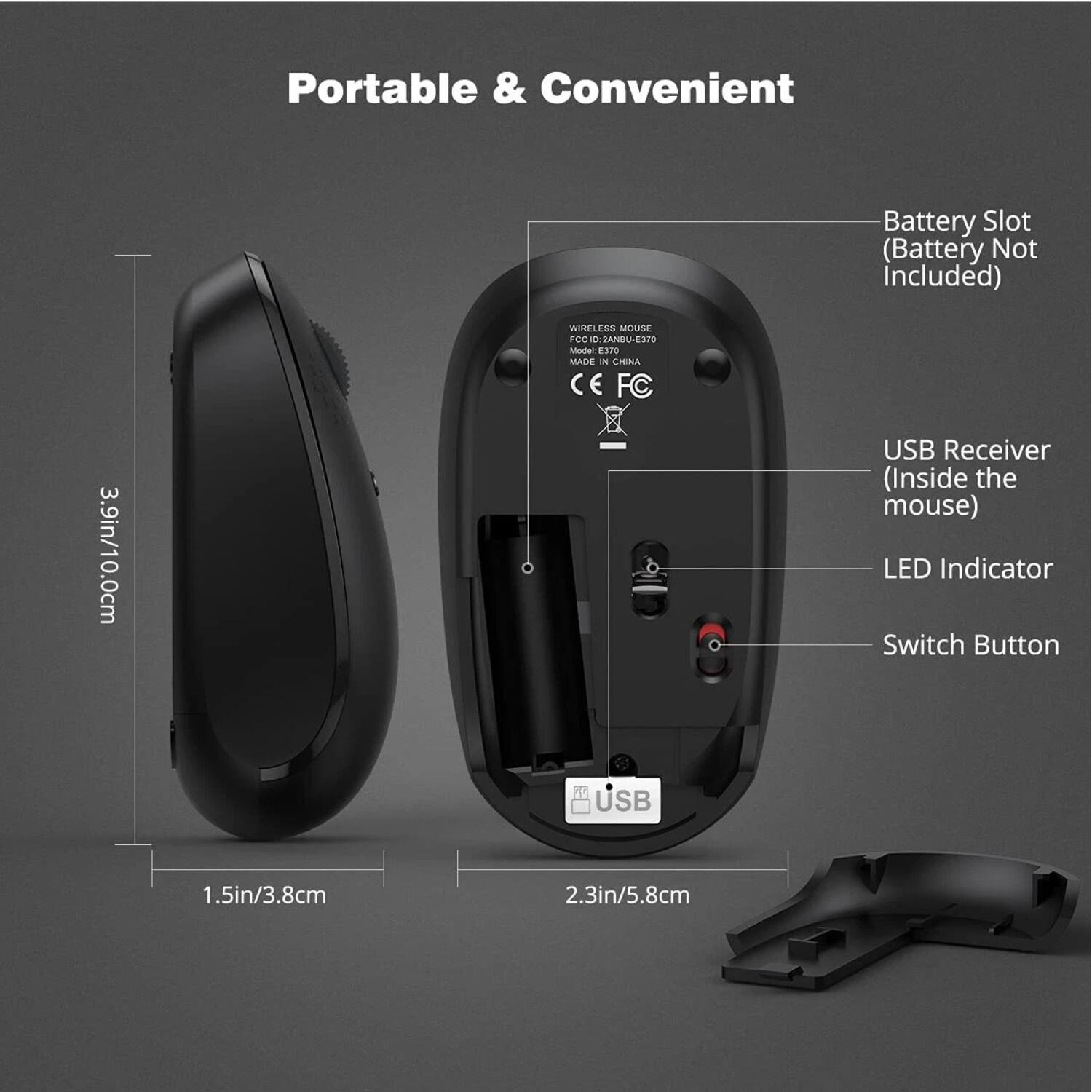 Portable & Convenient

- Battery Slot (Battery Not Included)
- USB Receiver (Inside the mouse)
- LED Indicator
- Switch Button

Dimensions:
- 3.9in/10.0cm
- 1.5in/3.8cm
- 2.3in/5.8cm

Model: E370
MADE IN CHINA
FCCID: 2ANBU-E3T0
CE FC