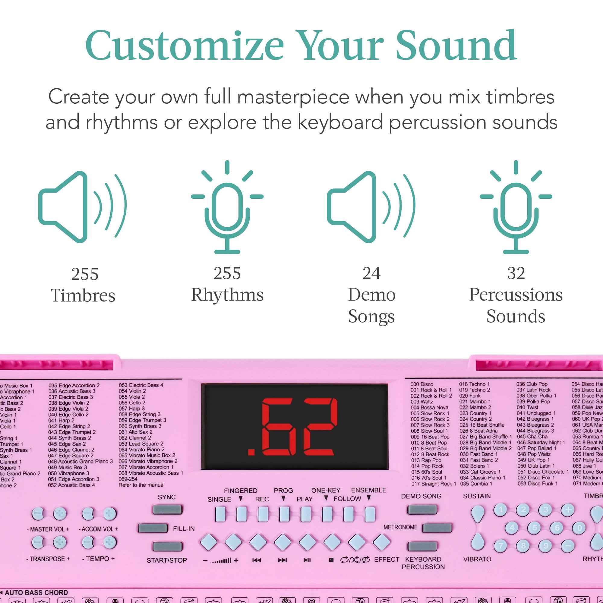 Customize Your Sound

Create your own full masterpiece when you mix timbres and rhythms or explore the keyboard percussion sounds

255 Timbres  
255 Rhythms  
24 Demo Songs  
32 Percussions Sounds

Music Box  
001 Rock & Roll  
002 Bossa Nova  
003 Slow Rock  
004 Bossa Nova  
005 Slow Rock  
006 Bossa Nova  
007 Bossa Nova  
008 Bossa Nova  
009 Bossa Nova  
010 Bossa Nova  
011 Bossa Nova  
012 Bossa Nova  
013 Bossa Nova  
014 Bossa Nova  
015 Bossa Nova  
016 Bossa Nova  
017 Bossa Nova  
018 Bossa Nova  
019 Bossa Nova  
020 Bossa Nova  
021 Bossa Nova  
022 Bossa Nova  
023 Bossa Nova  
024 Bossa Nova  
025 Bossa Nova  
026 Bossa Nova  
027 Bossa Nova  
028 Bossa Nova  
029 Bossa Nova  
030 Bossa Nova  
031 Bossa Nova  
032 Bossa Nova  
033 Bossa Nova  
034 Bossa Nova  
035 Bossa Nova  
036 Bossa Nova  
037 Bossa Nova  
038 Bossa Nova  
039 Bossa Nova  
040 Bossa Nova  
041 Bossa Nova  
042 Bossa Nova  
043 Bossa Nova  
044 Bossa Nova  
045 Bossa Nova  
046 Bossa Nova  
047 Bossa Nova  
048 Bossa Nova  
049 Bossa Nova  
050 Bossa Nova  
051 Bossa Nova  
052 Bossa Nova  
053 Bossa Nova  
054 Bossa Nova  
055 Bossa Nova  
056 Bossa Nova  
057 Bossa Nova  
058 Bossa Nova  
059 Bossa Nova  
060 Bossa Nova  
061 Bossa Nova  
062 Bossa Nova  
063 Bossa Nova  
064 Bossa Nova  
065 Bossa Nova  
066 Bossa Nova