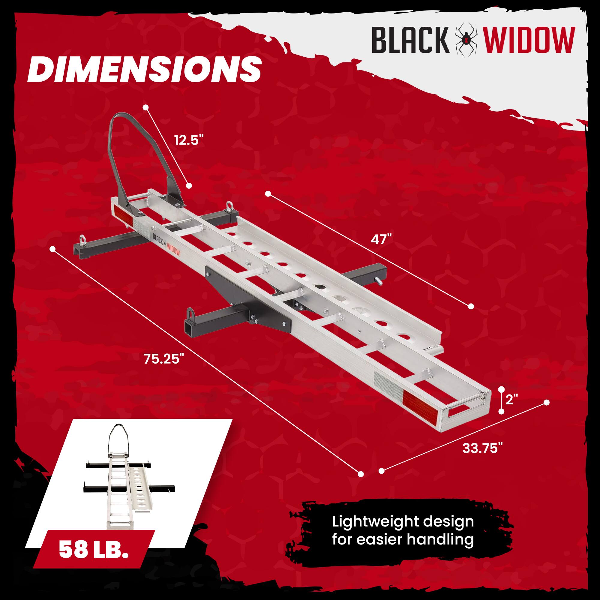 DIMENSIONS  
BLACK WIDOW  
12.5"  
47"  
75.25"  
2"  
33.75"  
58 LB.  
Lightweight design for easier handling