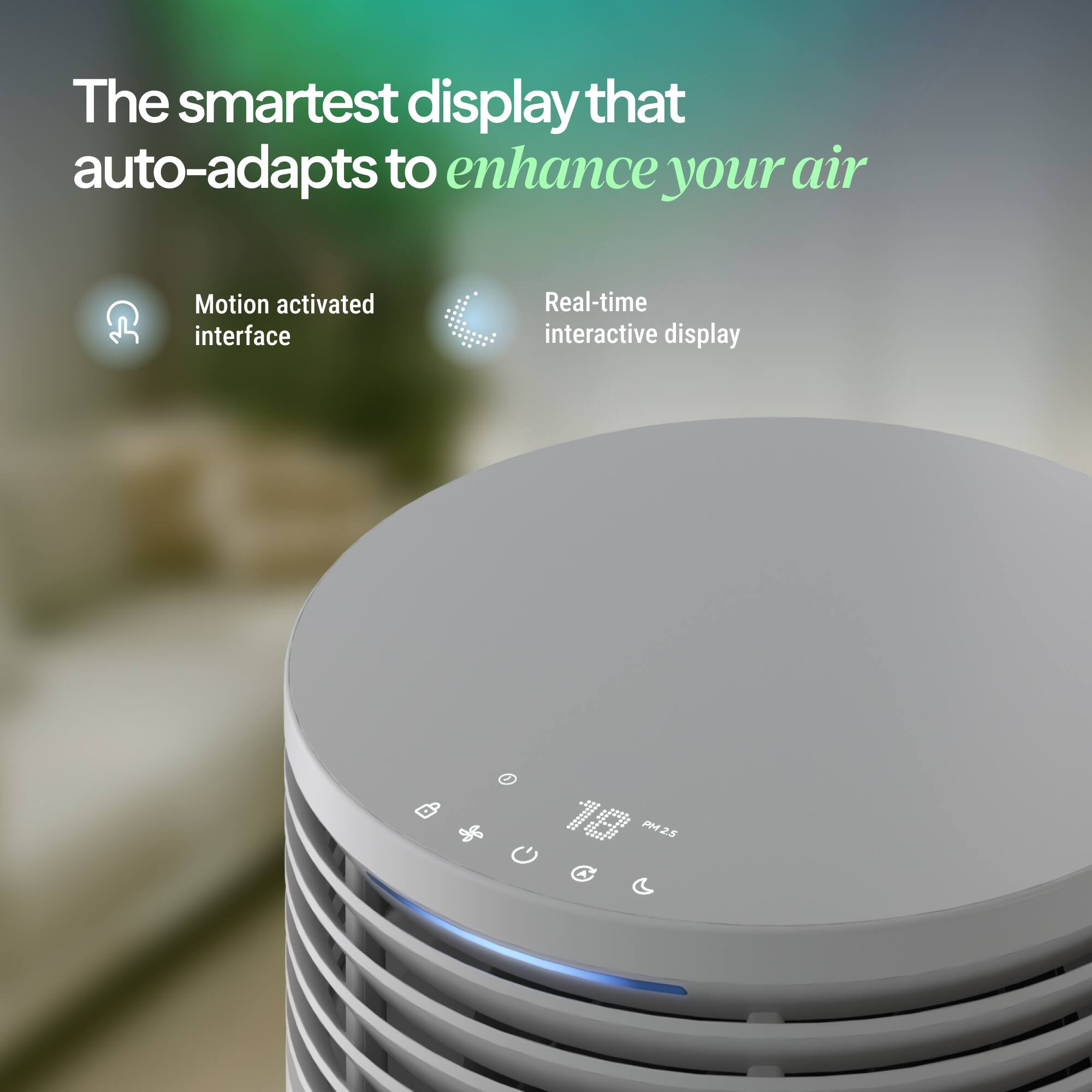 The smartest display that auto-adapts to enhance your air

Motion activated interface

Real-time interactive display

14 PM2.5