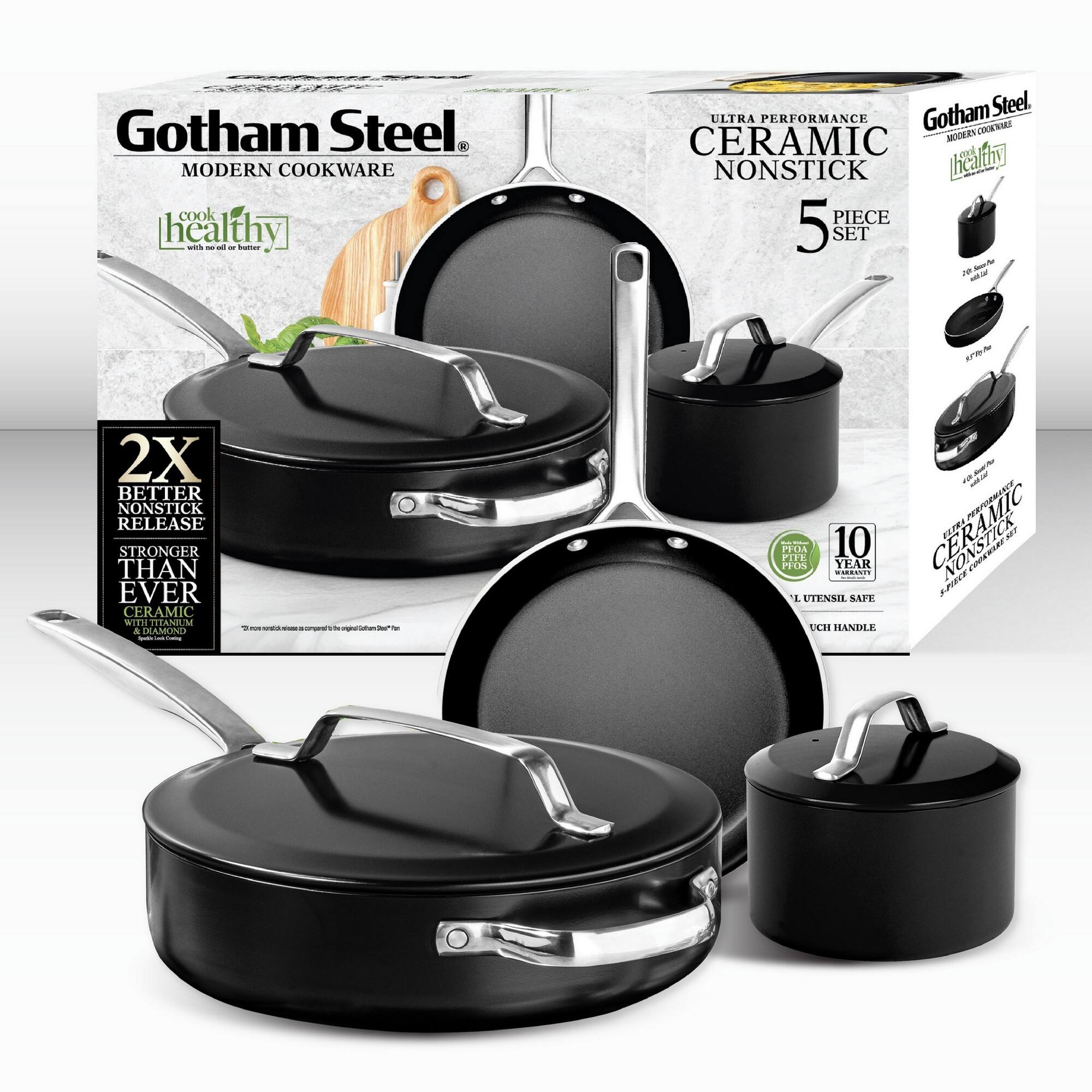 Gotham Steel MODERN COOKWARE cook healthy

Gotham Steel ULTRA PERFORMANCE CERAMIC NONSTICK 5 PIECE SET

2X BETTER NONSTICK RELEASE STRONGER THAN EVER CERAMIC WITH TITANIUM

10 YEAR UTENSIL SAFE UCHI HANDLE