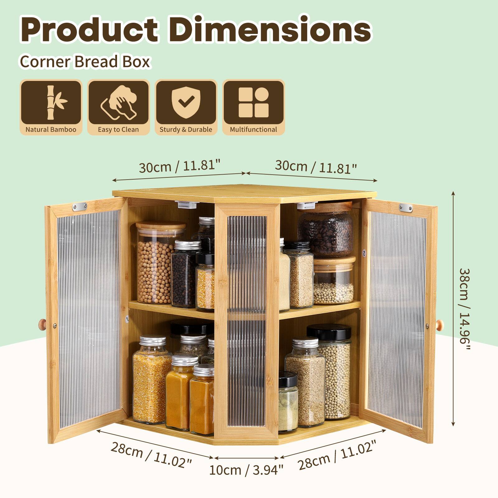 Product Dimensions  
Corner Bread Box  
Natural Bamboo  
Easy to Clean  
Sturdy & Durable  
Multifunctional  

30cm / 11.81"  
30cm / 11.81"  
38cm / 14.96"  
28cm / 11.02"  
28cm / 11.02"  
10cm / 3.94"