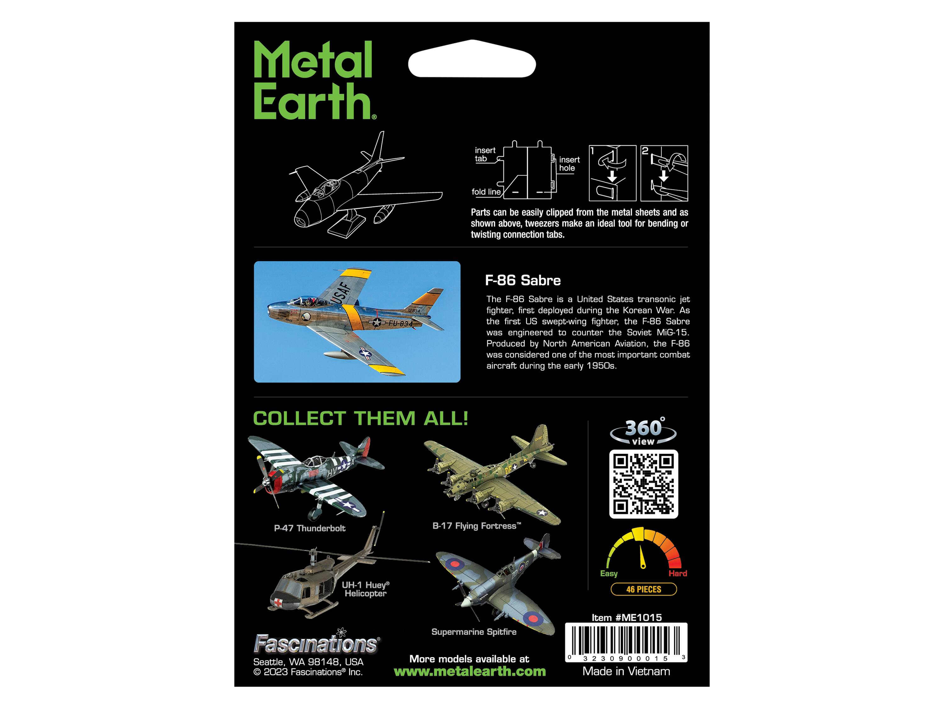 Metal Earth

insert de . insert hole fold line, Parts can be easily clipped from the metal sheets and as shown above, tweezers make an ideal tool for bending or twisting connection tabs. USAF F-86 Sabre The F.86 Sabre is a United States transonic jet fighter. first deployed during the Korean War. As the first US swept-wing fighter, the F-86 Sabre was engineered to counter the Soviet MIG-15. Produced by North American Aviation, the F-86 Was considered one of the most important combat aircraft during the early 1950s COLLECT THEM ALL! 360 view P.47 Thunderbolt B-17 Flying Fortress- UH-1 Huey Helicopter Easy Hard 46 PIECES Item #ME1015 Supermarine Spitfire Fascinations More models available at 1 3230900015 1 Seattle, WA 98148. USA O 2023 Fascinations* Inc. www.metalearth.com Made in Vietnam