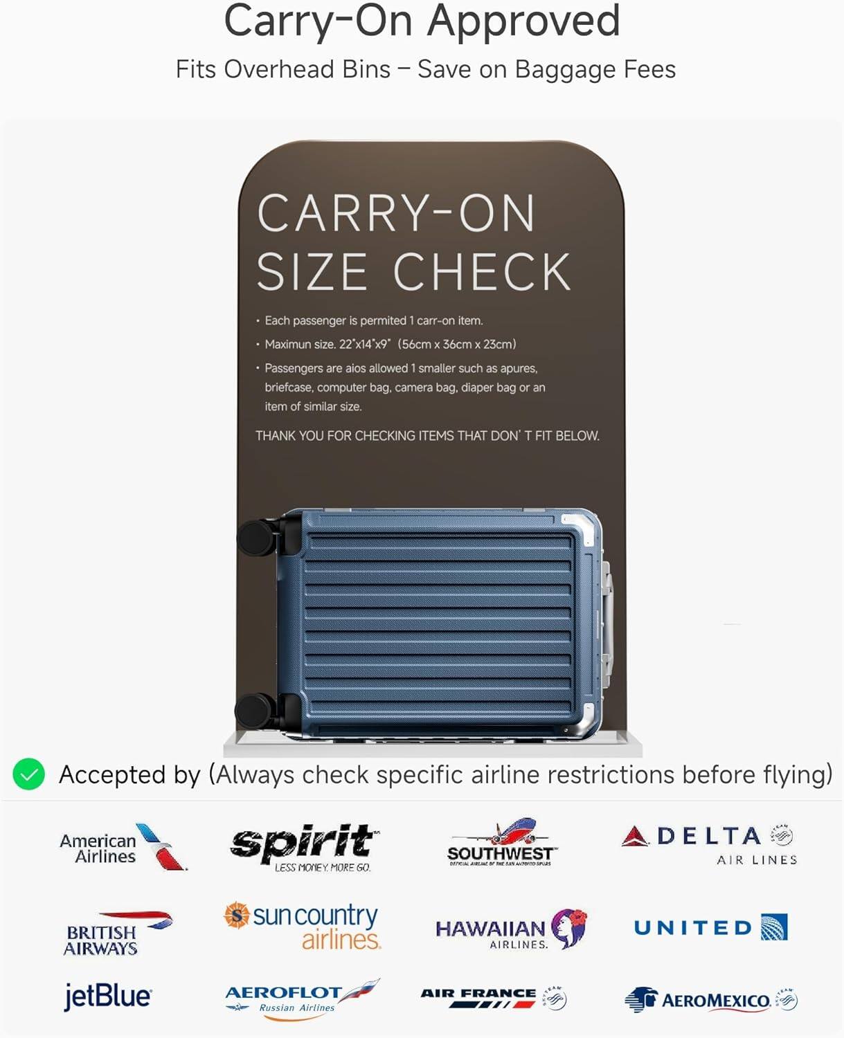 Carry-On Approved  
Fits Overhead Bins - Save on Baggage Fees  

CARRY-ON SIZE CHECK  
Each passenger is permitted 1 carry-on item.  
Maximum size: 22" x 14" x 9" (56cm x 36cm x 23cm)  
Passengers are also allowed 1 smaller such as apures, briefcase, computer bag, camera bag, diaper bag or an item of similar size.  

THANK YOU FOR CHECKING ITEMS THAT DON'T FIT BELOW.  

Accepted by (Always check specific airline restrictions before flying)  
American Airlines  
spirit  
SOUTHWEST AIR LINES  
DELTA AIR LINES  
BRITISH AIRWAYS  
sun country airlines  
HAWAIIAN airlines  
UNITED  
jetBlue  
AEROFLOT Russian Airlines  
AIR FRANCE  
AEROMEXICO