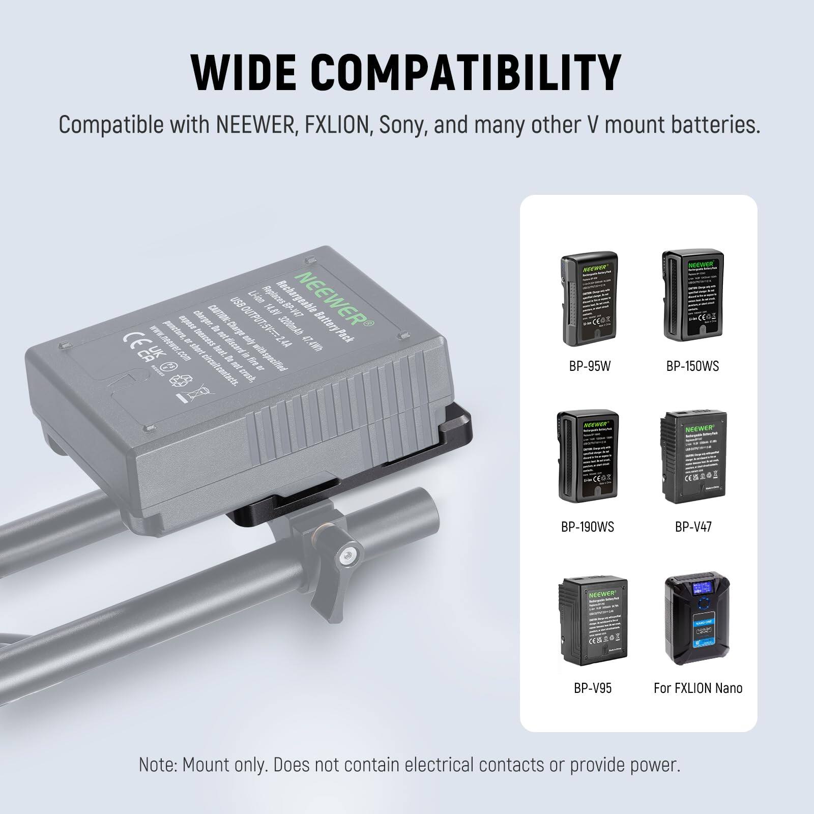 WIDE COMPATIBILITY

Compatible with NEEWER, FXLION, Sony, and many other V mount batteries.

Lilen MLBV Bechargeabi NEEWER pocn E chryer. caa7EN:Clarge I USOU 2 300ml Battery Pack EEA WWW.DeeWE.com

ahert tercas ntfscard MY 4A e.m

Aeet. d dr wiltspeed ocnicanaets aet a erest NEWER BP-95W NEEVOER BP-150WS NEEWER CS20 crs a S BP-190WS BP-V47 NEWER BP-V95 For FXLION Nano

Note: Mount only. Does not contain electrical contacts or provide power.