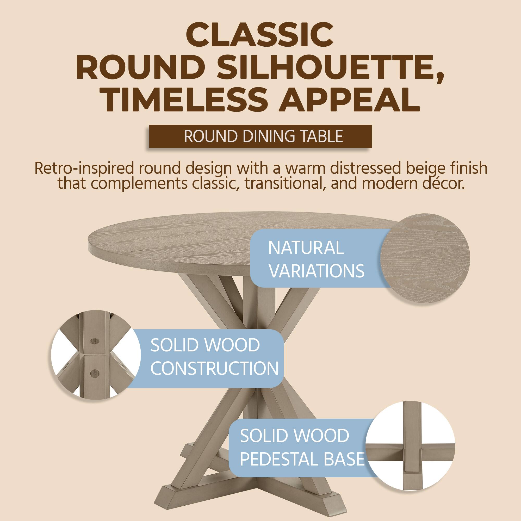 CLASSIC ROUND SILHOUETTE, TIMELESS APPEAL  
ROUND DINING TABLE  
Retro-inspired round design with a warm distressed beige finish that complements classic, transitional, and modern décor.  
NATURAL VARIATIONS  
SOLID WOOD CONSTRUCTION  
SOLID WOOD PEDESTAL BASE