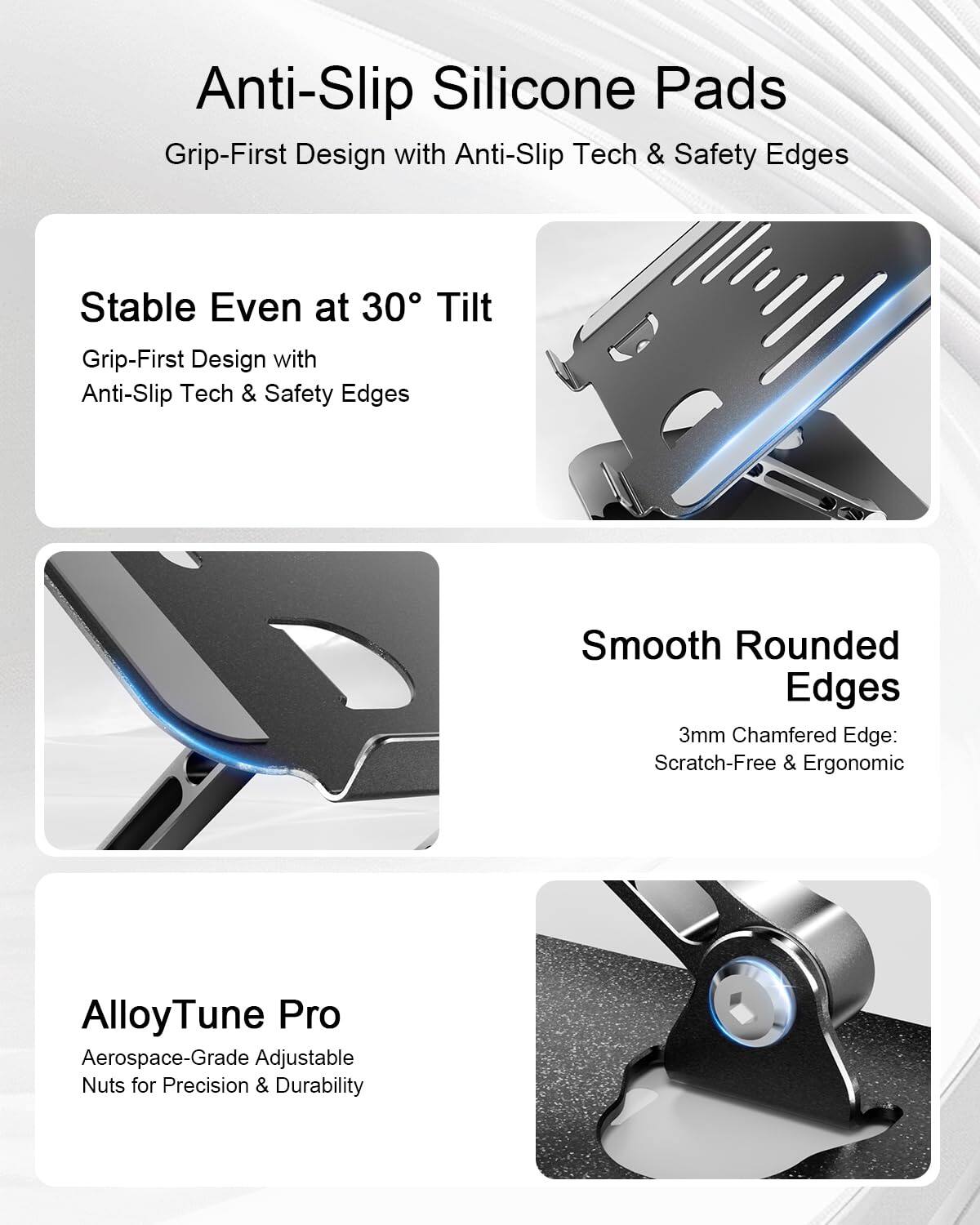 Anti-Slip Silicone Pads  
Grip-First Design with Anti-Slip Tech & Safety Edges  

Stable Even at 30° Tilt  
Grip-First Design with Anti-Slip Tech & Safety Edges  

Smooth Rounded Edges  
3mm Chamfered Edge: Scratch-Free & Ergonomic  

AlloyTune Pro  
Aerospace-Grade Adjustable Nuts for Precision & Durability