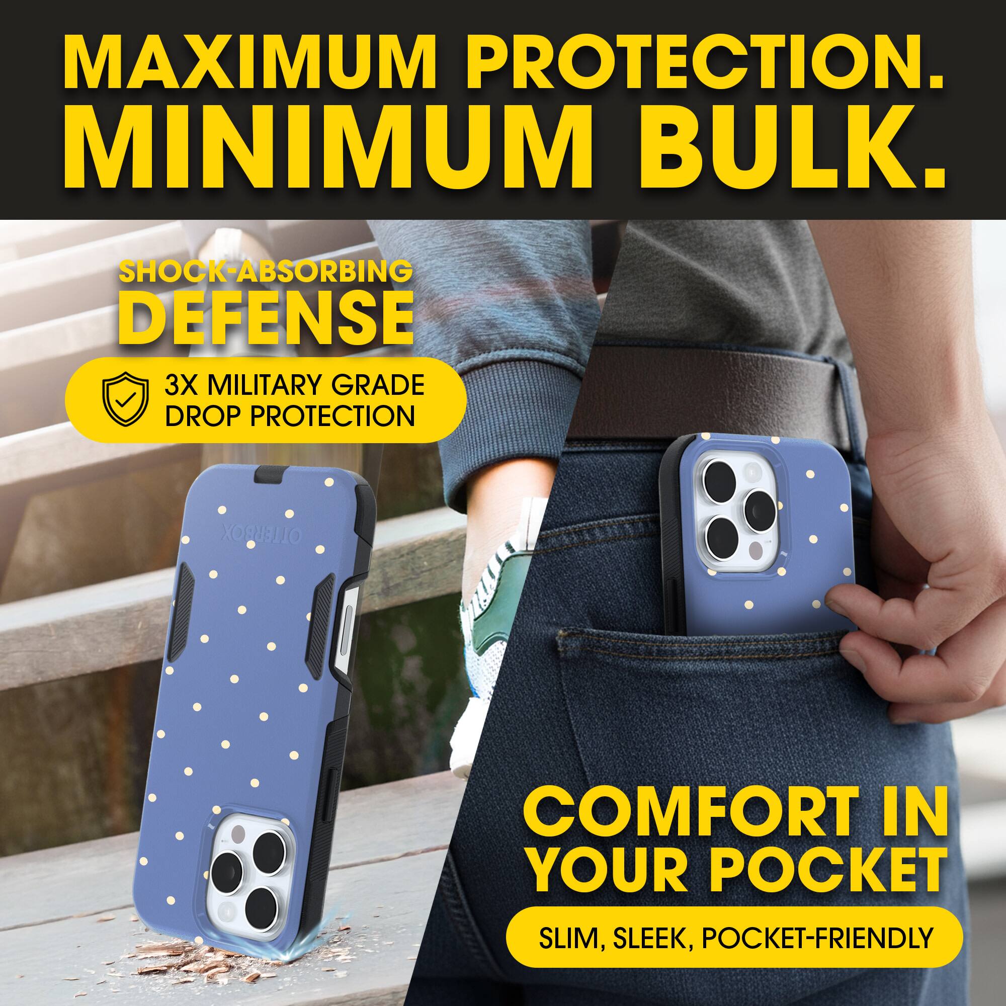 MAXIMUM PROTECTION.  
MINIMUM BULK.

SHOCK-ABSORBING DEFENSE  
3X MILITARY GRADE DROP PROTECTION

COMFORT IN YOUR POCKET  
SLIM, SLEEK, POCKET-FRIENDLY
