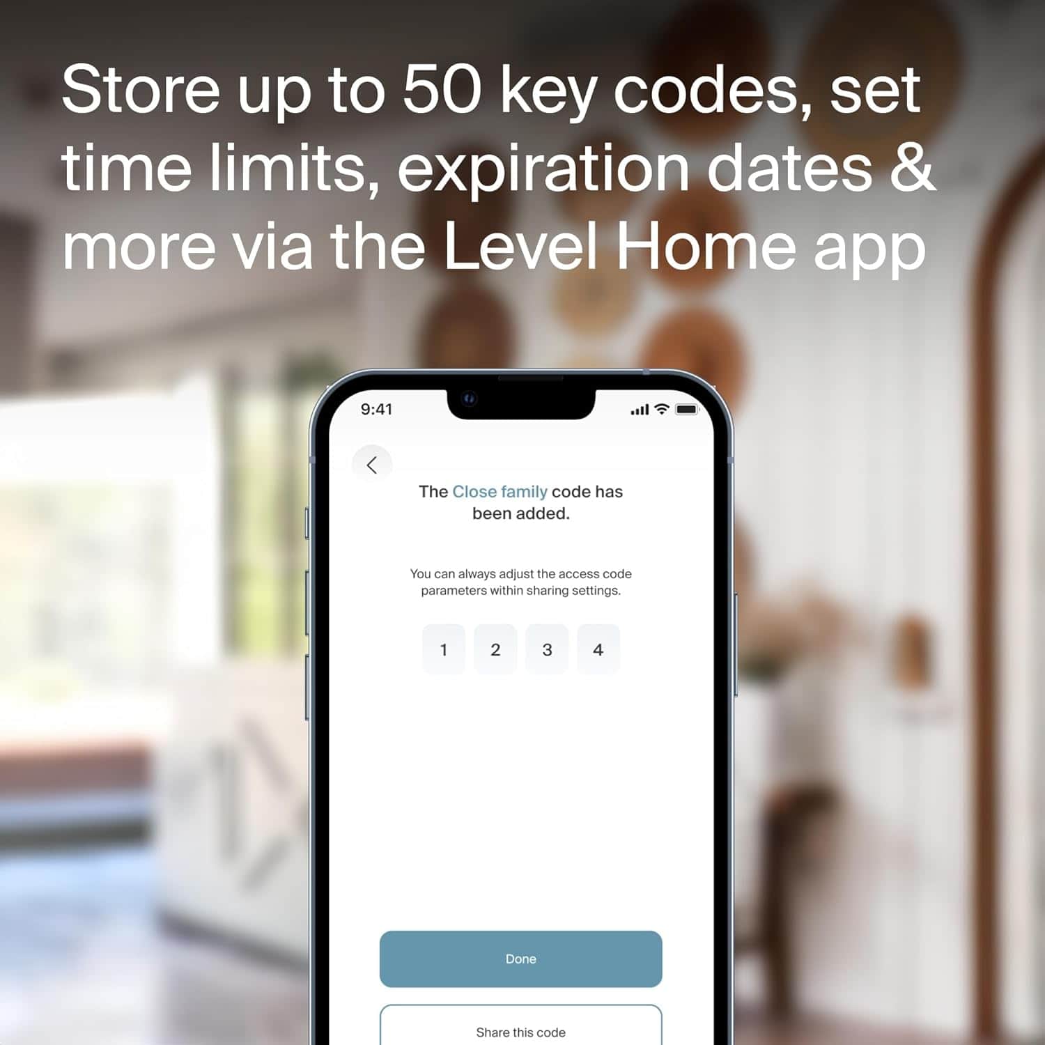 Store up to 50 key codes, set time limits, expiration dates, and more via the Level Home app. The Close family code has been added. You can always adjust the access code parameters within sharing settings. 1 2 3 4 Done. Share this code.