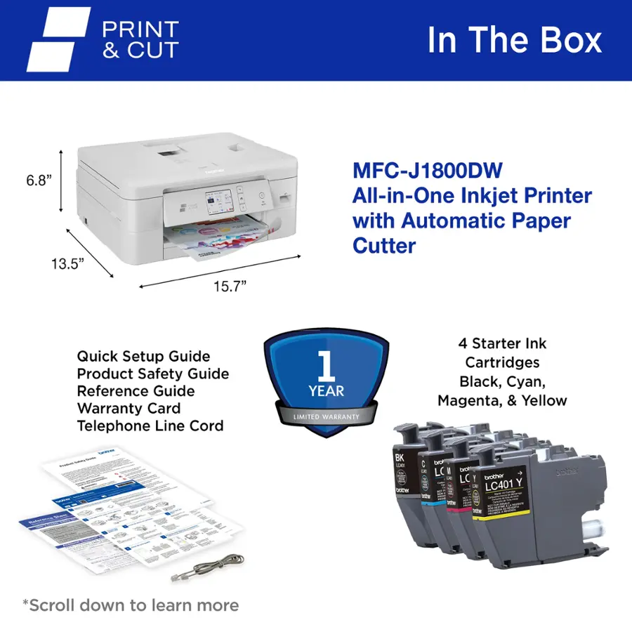 PRINT & CUT In The Box 6.8" 13.5" - 15.7" MFC-J1800DW All-in-One Inkjet Printer with Automatic Paper Cutter Quick Setup Guide Product Safety Guide Reference Guide Warranty Card Telephone Line Cord 1 YEAR LIMITED WARRANTY 4 Starter Ink Cartridges Black, Cyan, Magenta, & Yellow . - - - i BK  te : GO - LC 2 - taben LC I brother LC401 Y hothe A *Scroll down to learn more
