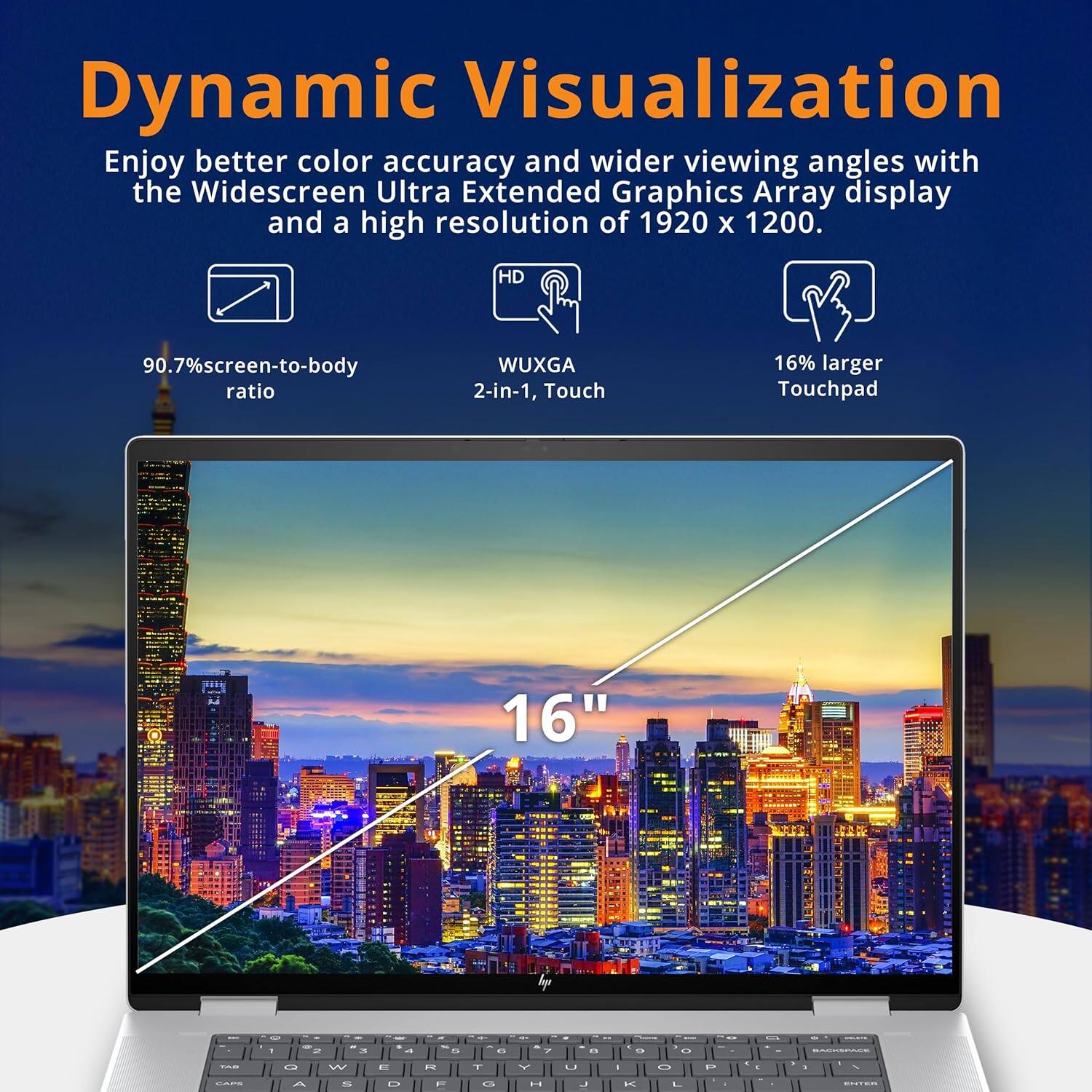 Dynamic Visualization
Enjoy better color accuracy and wider viewing angles with the Widescreen Ultra Extended Graphics Array display and a high resolution of 1920 x 1200.

90.7% screen-to-body ratio
WUXGA 2-in-1, Touch
16% larger Touchpad
16"