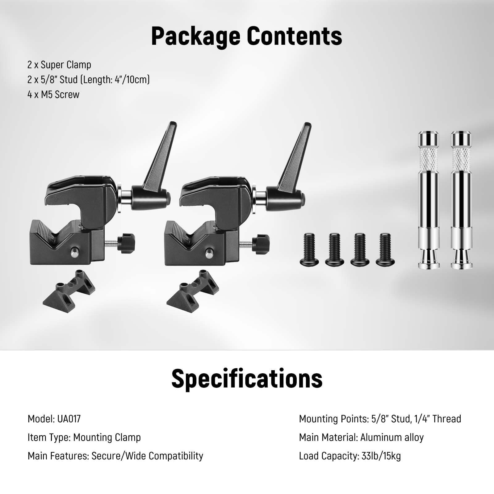 Package Contents  
2 x Super Clamp  
2 x 5/8" Stud (Length: 4"/10cm)  
4 x M5 Screw  

Specifications  
Model: UA017  
Item Type: Mounting Clamp  
Main Features: Secure/Wide Compatibility  
Mounting Points: 5/8" Stud, 1/4" Thread  
Main Material: Aluminum alloy  
Load Capacity: 33lb/15kg