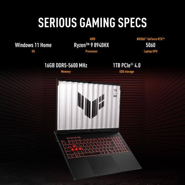 SERIOUS GAMING SPECS

- Windows 11 Home OS
- AMD Ryzen™ 9 8940HX Processor
- NVIDIA GeForce RTX™ 5060 Laptop GPU
- 16GB DDR5-5600 MHz Memory
- 1TB PCIe® 4.0 SSD storage