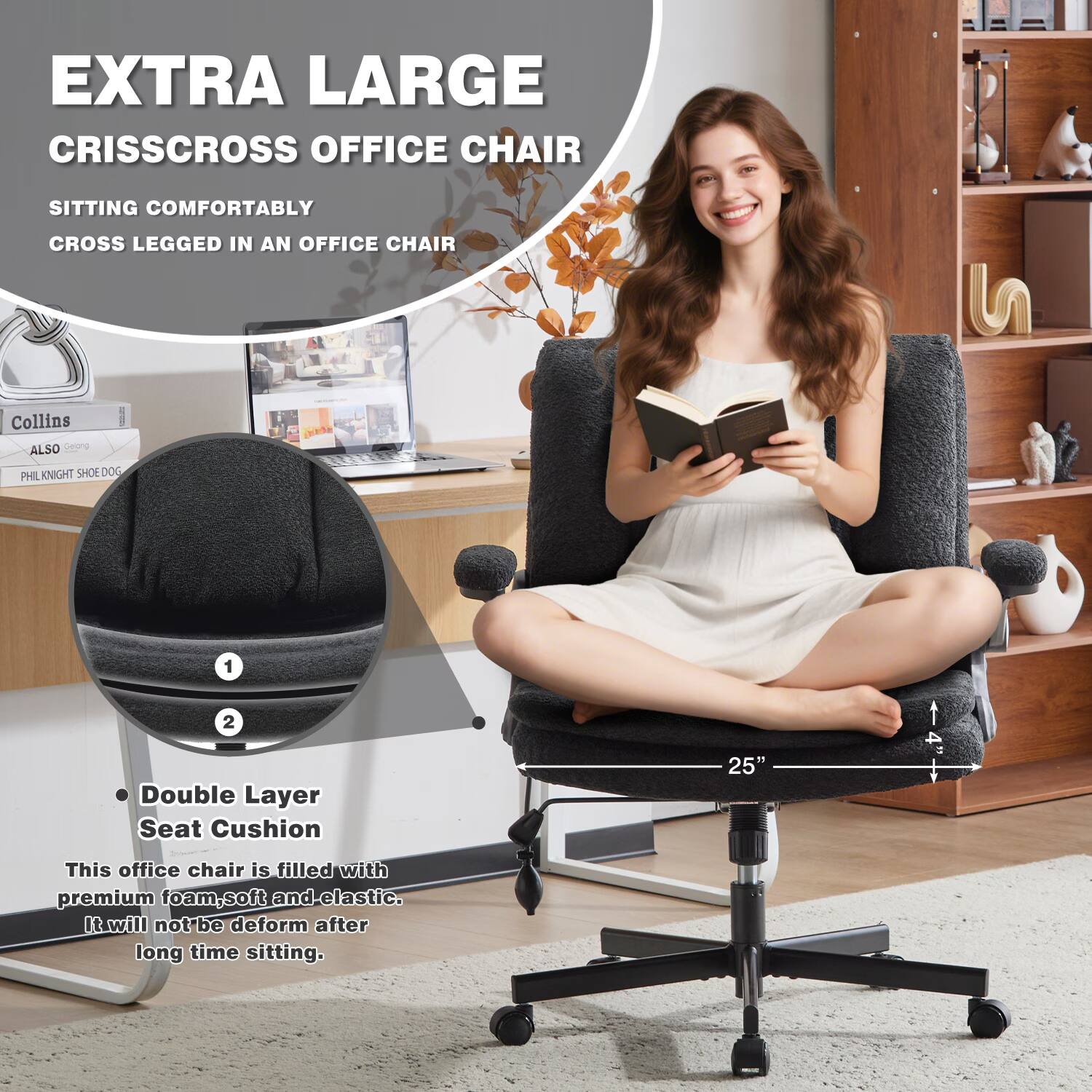 EXTRA LARGE CRISSCROSS OFFICE CHAIR

SITTING COMFORTABLY CROSS LEGGED IN AN OFFICE CHAIR

Collins
ALSO
PHIL KNIGHT SHOE DOG

Double Layer Seat Cushion

This office chair is filled with premium foam, soft and elastic. It will not deform after long time sitting.