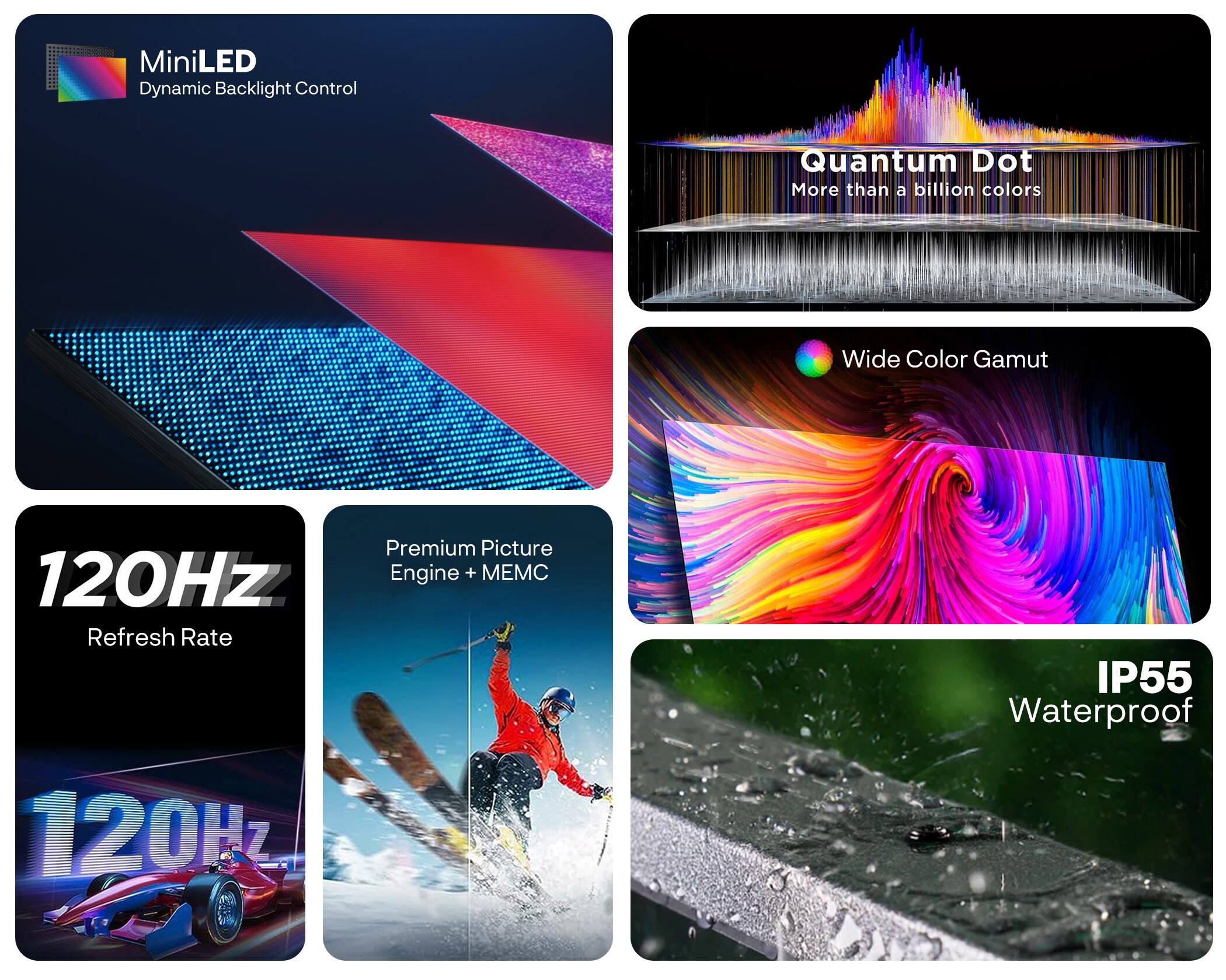 MiniLED Dynamic Backlight Control  
Quantum Dot  
More than a billion colors  
Wide Color Gamut  
Premium Picture Engine + MEMC  
120Hz Refresh Rate  
IP55 Waterproof