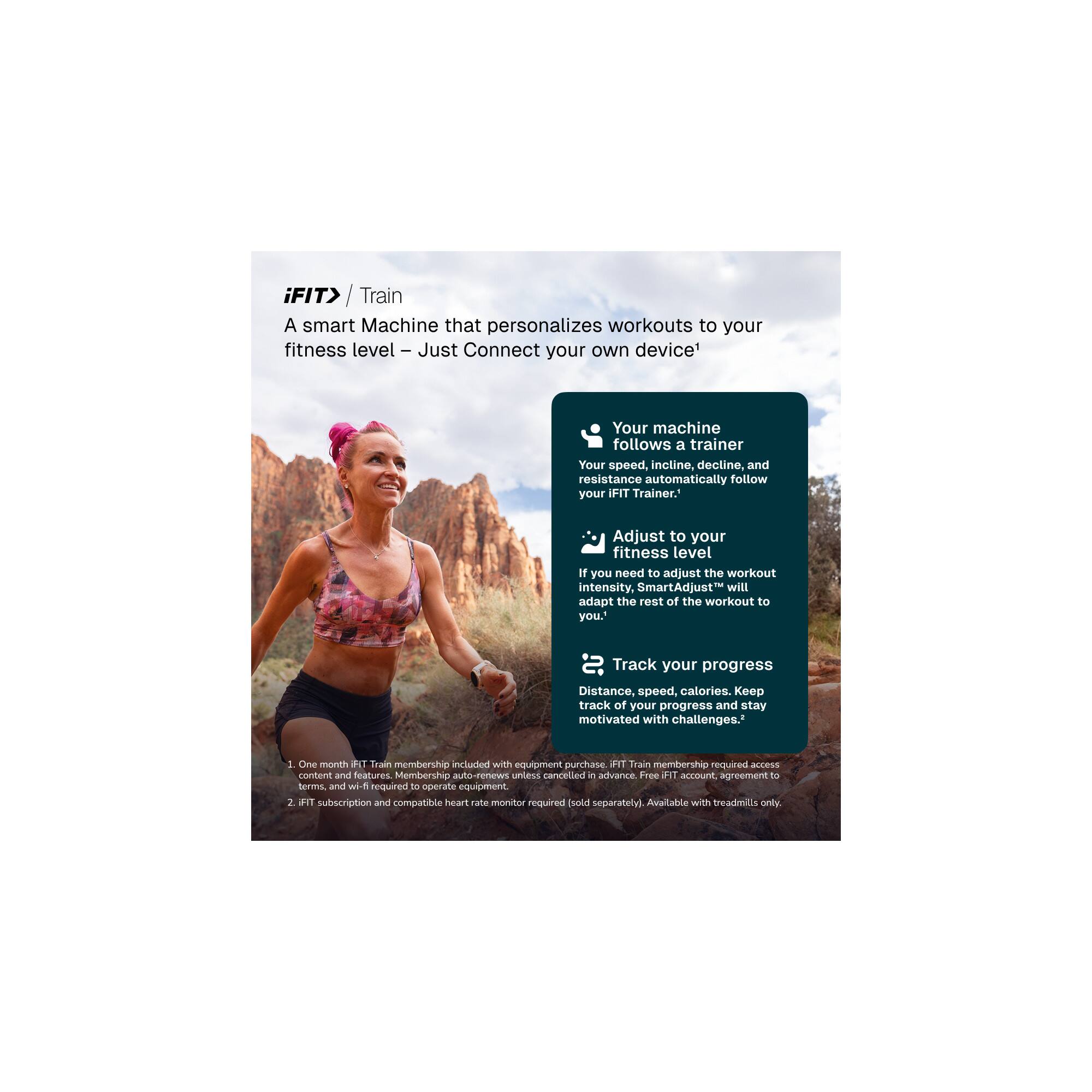 iFIT> / Train

A smart Machine that personalizes workouts to your fitness level – Just Connect your own device!

- Your machine follows a trainer. Your speed, incline, decline, and resistance automatically follow your iFIT Trainer.
- Adjust to your fitness level. If you need to adjust the workout intensity, SmartAdjust™ will adapt the rest of the workout to you.
- Track your progress. Distance, speed, calories. Keep track of your progress and stay motivated with challenges.

1. One month iFIT Train membership included with equipment purchase. iFIT Train membership required to access content and features. Membership auto-renews unless cancelled in advance. Free iFIT account agreement to terms and wi-fi required to operate equipment.
2. iFIT subscription and compatible heart rate monitor required (sold separately). Available with treadmills only.