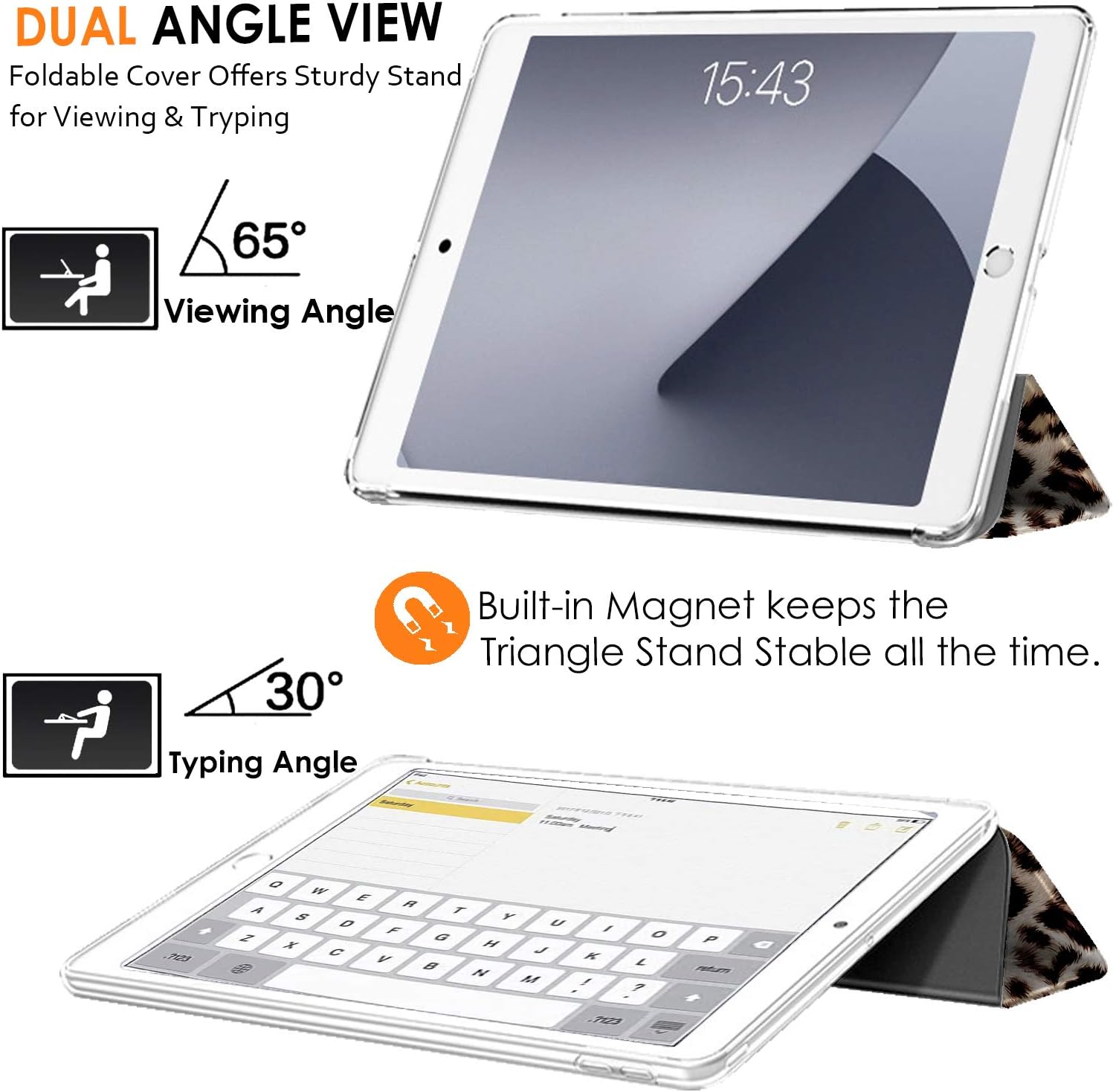 DUAL ANGLE VIEW  
Foldable Cover Offers Sturdy Stand for Viewing & Typing  

65° Viewing Angle  
15:43  

30° Typing Angle  

Built-in Magnet keeps the Triangle Stand Stable all the time.
