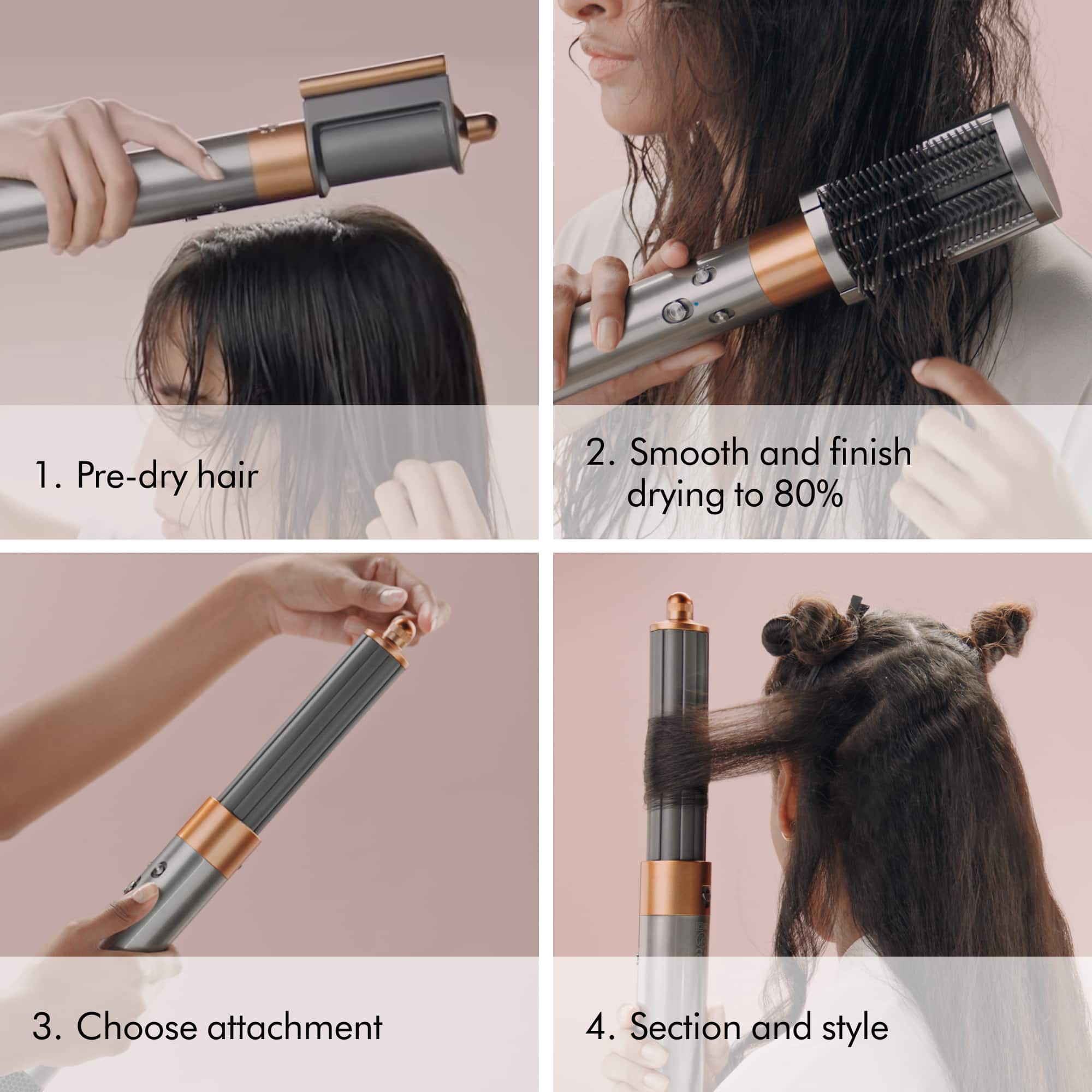 1. Pre-dry hair 2. Smooth and finish drying to 80% 3. Choose attachment 4. Section and style
