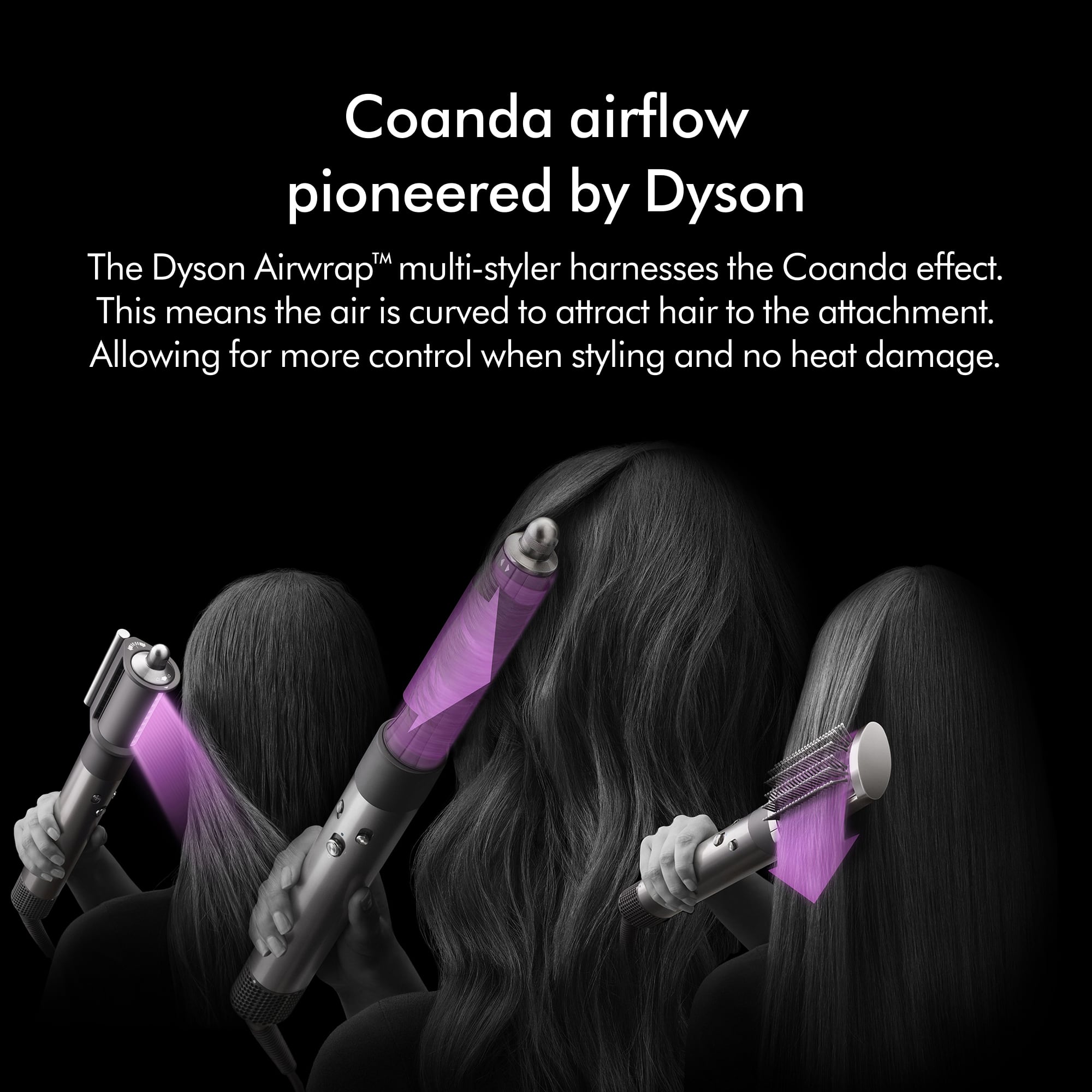 Coanda airflow pioneered by Dyson. The Dyson Airwrap multi-styler harnesses the Coanda effect, which means the air is curved to attract hair to the attachment. This allows for more control when styling and no heat damage.