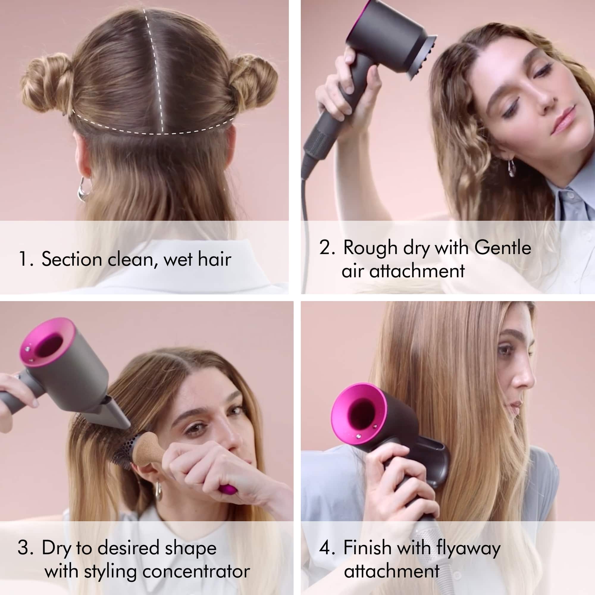 1. Section clean, wet hair
2. Rough dry with Gentle air attachment
3. Dry to desired shape with styling concentrator
4. Finish with flyaway attachment