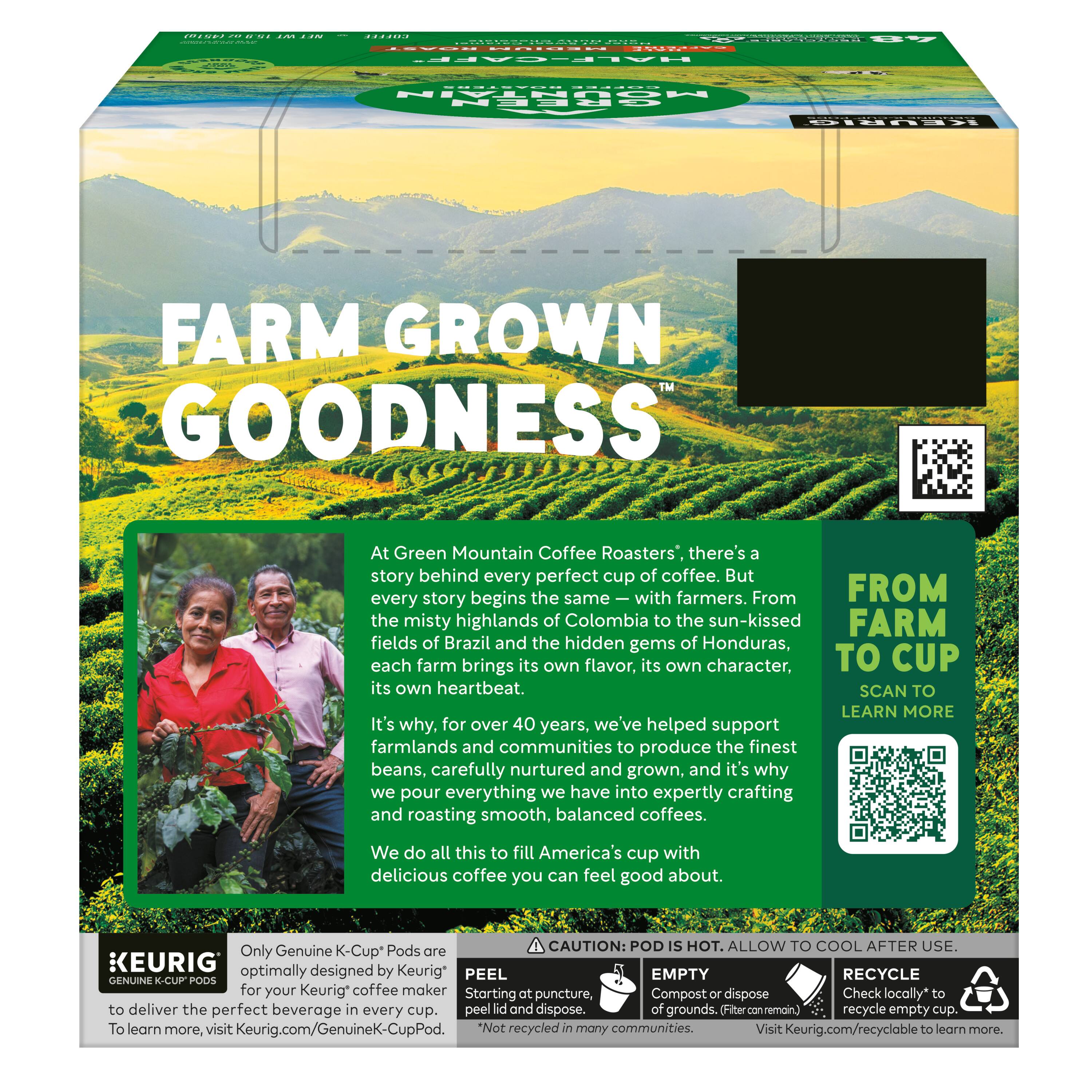 FARM GROWN GOODNESS

At Green Mountain Coffee Roasters', there's a story behind every perfect cup of coffee. But every story begins the same — with farmers. From the misty highlands of Colombia to the sun-kissed fields of Brazil and the hidden gems of Honduras, each farm brings its own flavor, its own character, its own heartbeat.

It's why, for over 40 years, we've helped support farmlands and communities to produce the finest beans, carefully nurtured and grown, and it's why we pour everything we have into expertly crafting and roasting smooth, balanced coffees. We do all this to fill America's cup with delicious coffee you can feel good about.

FROM FARM TO CUP
SCAN TO LEARN MORE

CAUTION: POD IS HOT. ALLOW TO COOL AFTER USE.

Only Genuine K-Cup® Pods are optimally designed by Keurig® for your Keurig® coffee maker

PEEL
Starting at puncture.

EMPTY
Compost or dispose of grounds and empty cup.

RECYCLE
Check locally to recycle empty cup.

Visit Keurig.com/recyclable to learn more.