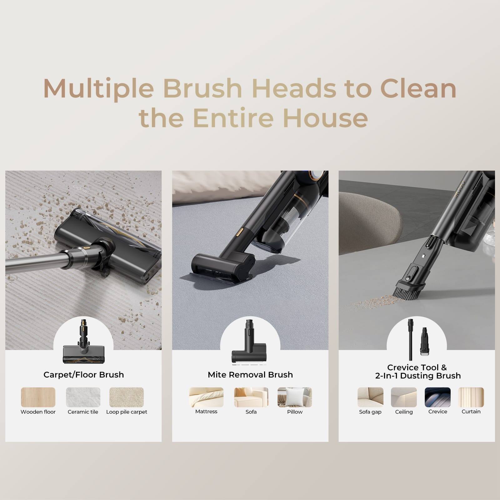Multiple Brush Heads to Clean the Entire House

- Carpet/Floor Brush
  - Wooden floor
  - Ceramic tile
  - Loop pile carpet

- Mite Removal Brush
  - Mattress
  - Sofa
  - Pillow

- Crevice Tool & 2-In-1 Dusting Brush
  - Sofa gap
  - Ceiling
  - Crevice
  - Curtain