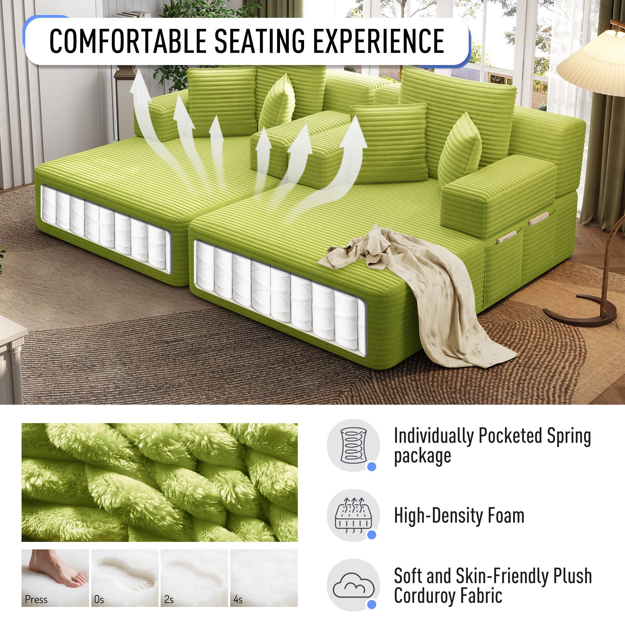 COMFORTABLE SEATING EXPERIENCE

- Individually Pocketed Spring package
- High-Density Foam
- Soft and Skin-Friendly Plush Corduroy Fabric

Press
0s
2s
4s