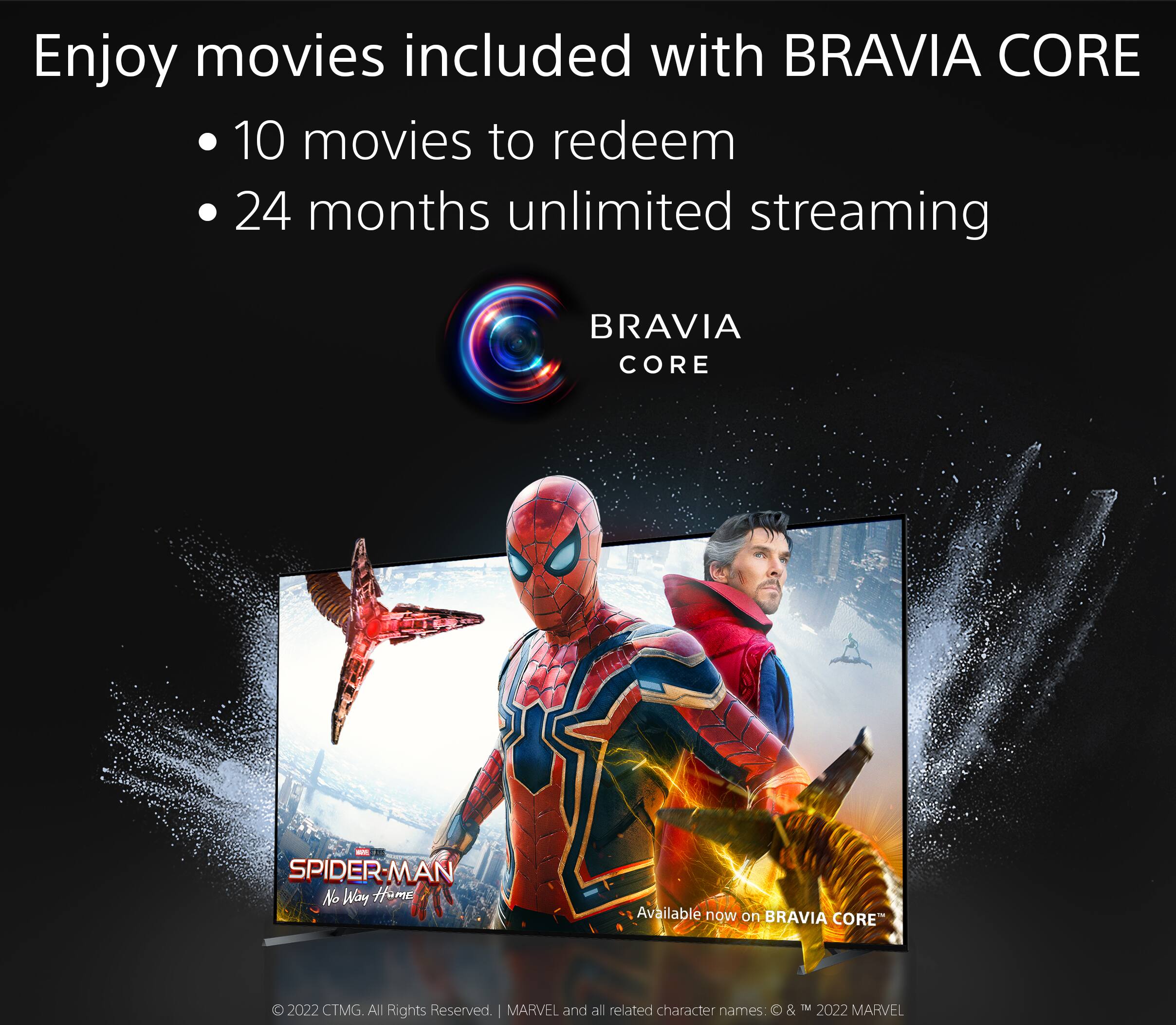 Enjoy movies included with BRAVIA CORE: 10 movies to redeem, 24 months unlimited streaming. BRAVIA CORE - SPIDER-MAN: NO WAY HOME. Available now on BRAVIA CORE. 2022 CTMG. All Rights Reserved. MARVEL and all related character names:  & M 2022 MARVEL.