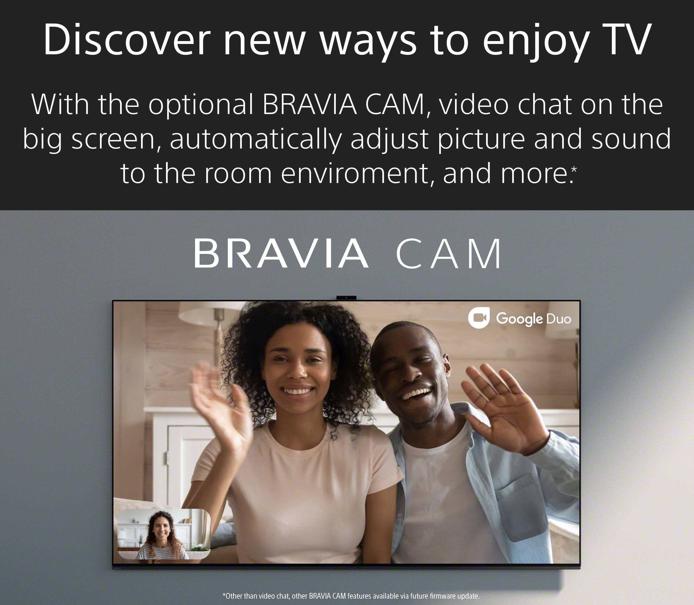 Discover new ways to enjoy TV with the optional BRAVIA CAM. Video chat on the big screen, automatically adjust picture and sound to the room environment, and more. BRAVIA CAM is compatible with Google Duo. Other BRAVIA CAM features are available with a future firmware update.