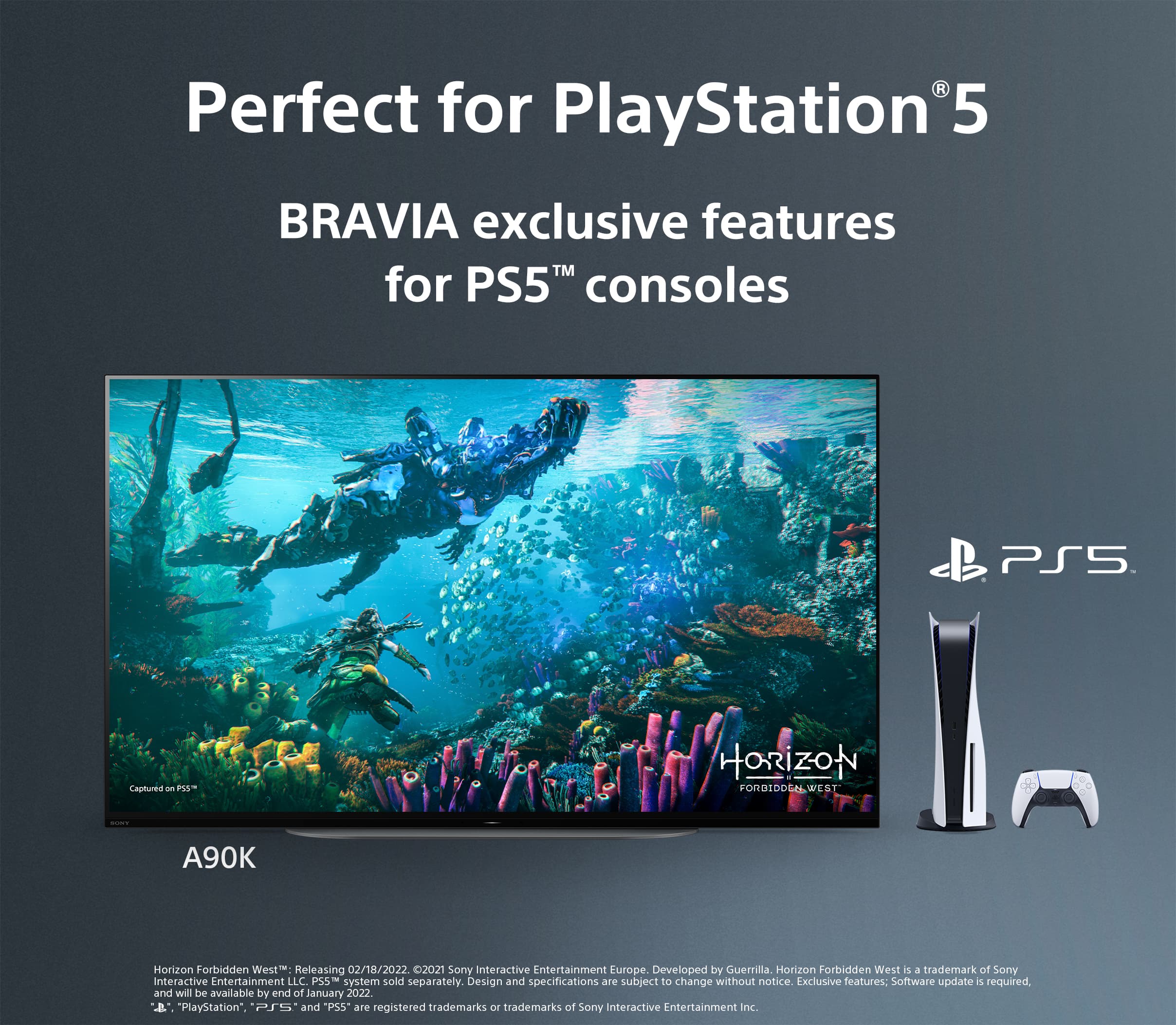 Perfect for PlayStation 5: BRAVIA exclusive features for PS5TM consoles. PS5: Captured on PS. Horizon Forbidden West: A90K. Horizon Forbidden West releasing 02/18/2022. 2021 Sony Interactive Entertainment Europe. Developed by Guerrilla. Horizon Forbidden West is a trademark of Sony Interactive Entertainment LLC. PSS system sold separately. Design and specifications are subject to change without notice. Exclusive features: Software update required, and will be available by end of January 2022. "PlayStation", "PS", and "PS5" are registered trademarks or trademarks of Sony Interactive Entertainment Inc.