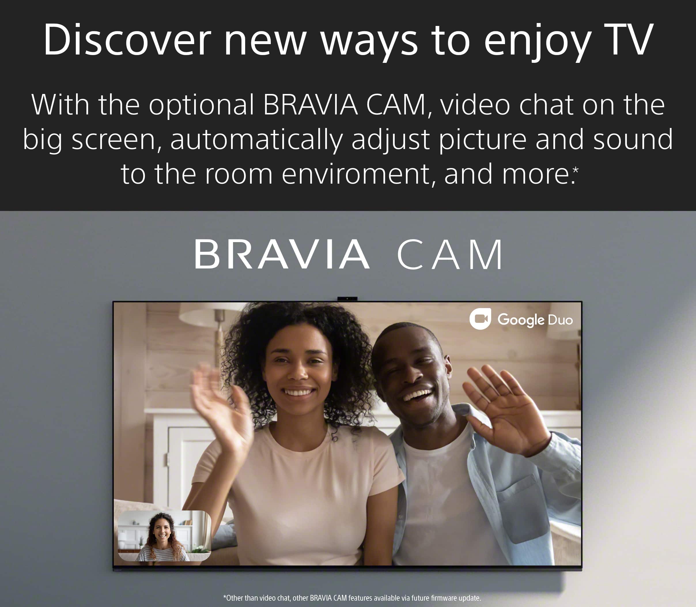 Discover new ways to enjoy TV with the optional BRAVIA CAM. Video chat on the big screen, automatically adjust picture and sound to the room environment, and more. BRAVIA CAM is compatible with Google Duo. Other BRAVIA CAM features are available with a future firmware update.
