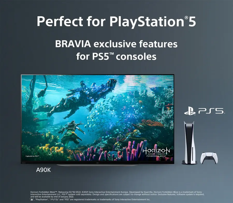 Perfect for PlayStation 5: BRAVIA exclusive features for PS5TM consoles. PS5: Captured on PS5TM. Horizon Forbidden West: A90K. Horizon Forbidden West is releasing on 02/18/2022. 2021 Sony Interactive Entertainment Europe. Developed by Guerrilla. Horizon Forbidden West is a trademark of Sony Interactive Entertainment LLC. PSS system sold separately. Design and specifications are subject to change without notice. Exclusive features: Software update required, and will be available by end of January 2022. "PlayStation", "PS", and "PS5" are registered trademarks or trademarks of Sony Interactive Entertainment Inc.