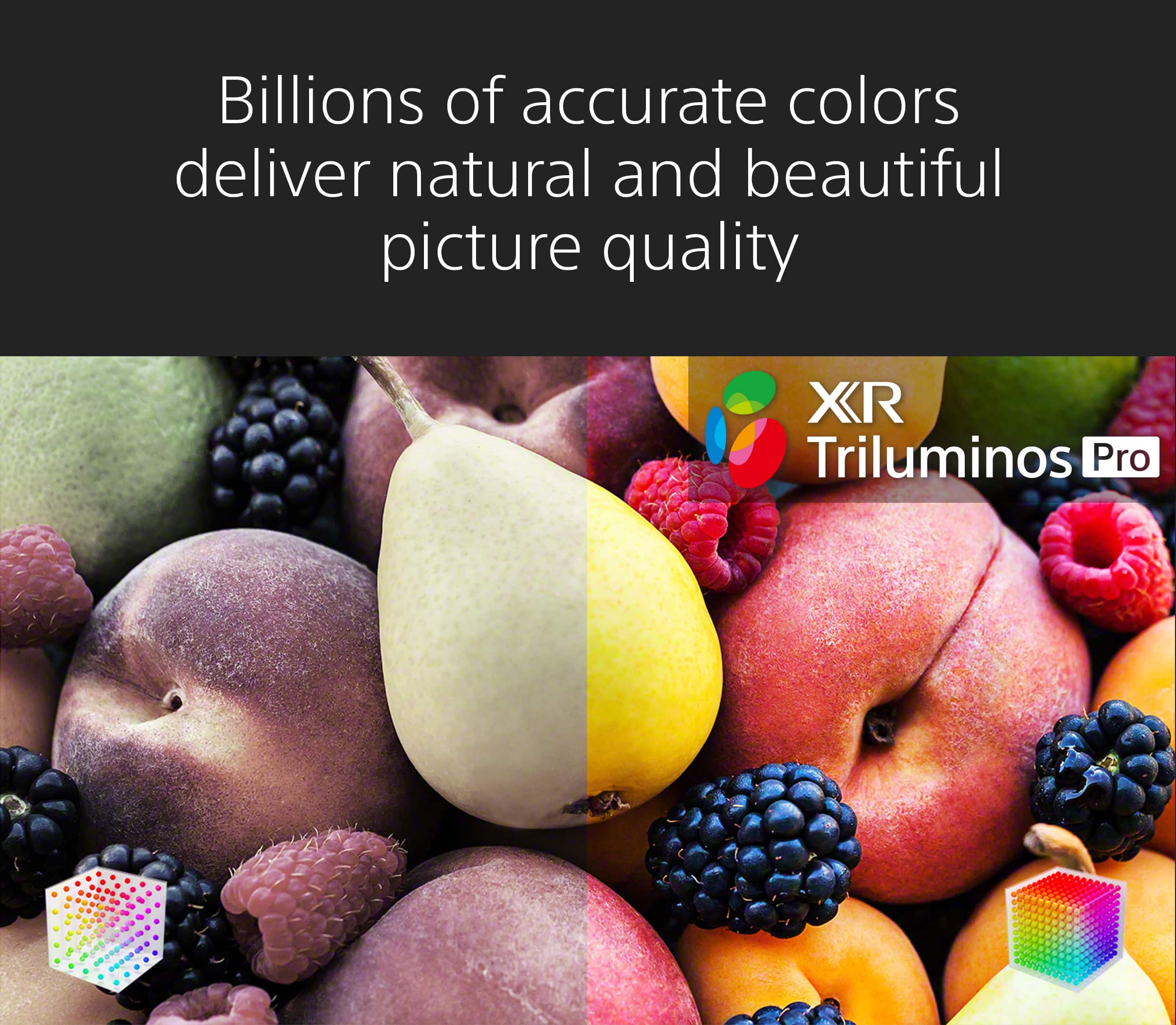 Billions of accurate colors deliver natural and beautiful picture quality with XR Triluminos Pro.