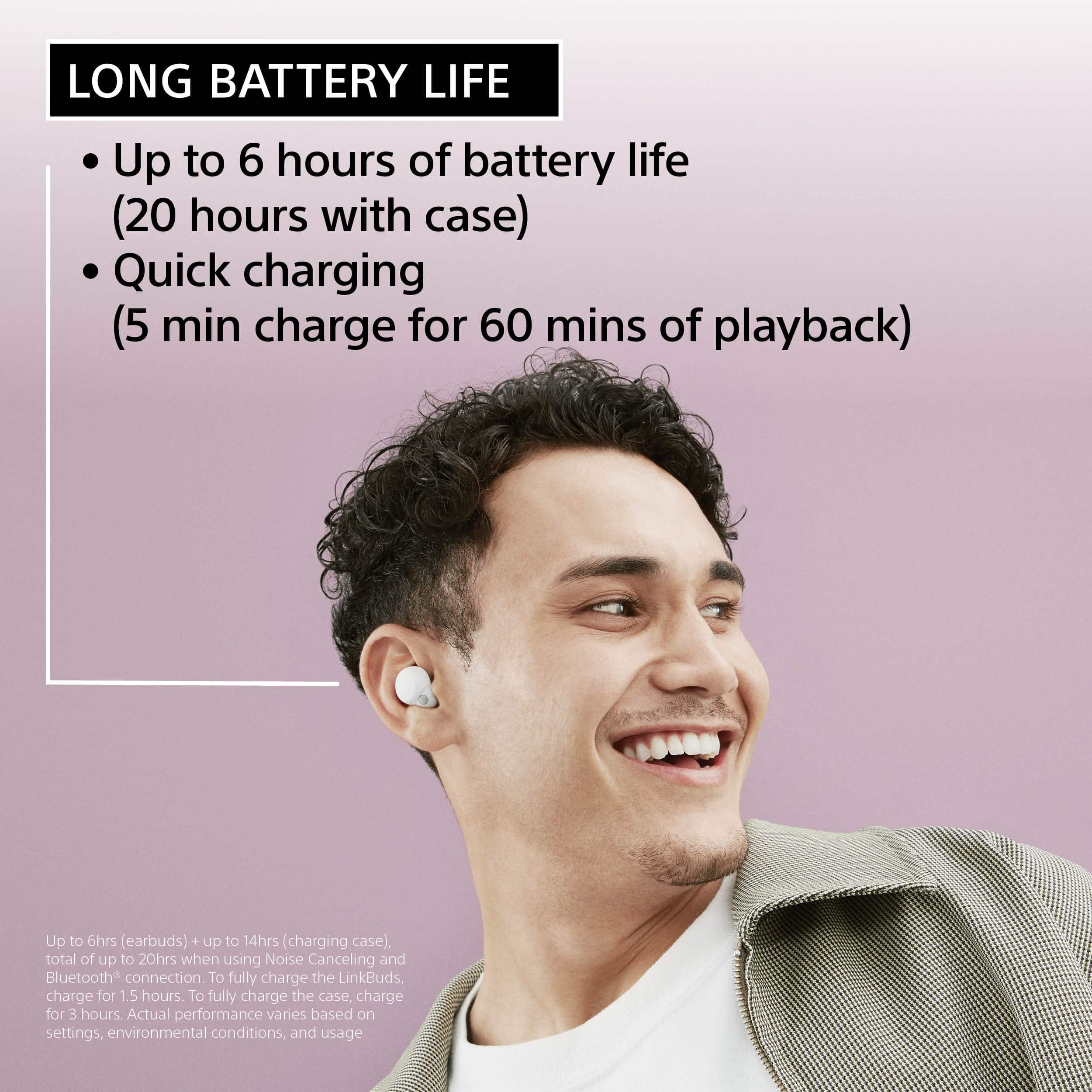 LONG BATTERY LIFE: Up to 6 hours of battery life (20 hours with case) Quick charging (5 min charge for 60 mins of playback) Up to 6hrs (earbuds) + up to 14hrs (charging case), total of up to 20hrs when using Noise Canceling and Bluetooth connection. To fully charge the LinkBuds, charge for 1.5 hours. To fully charge the case, charge for 3 hours. Actual performance varies based on settings, environmental conditions, and usage.