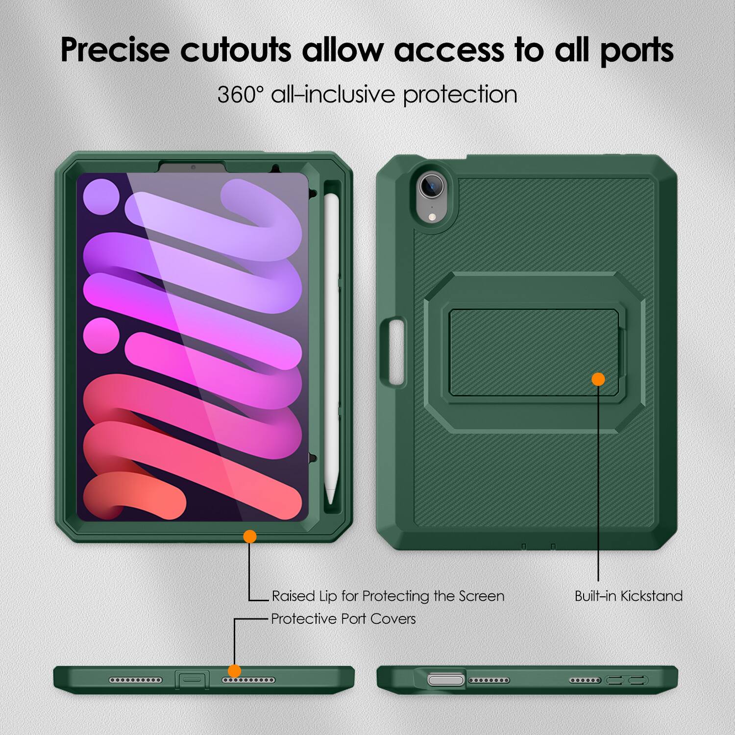 Precise cutouts allow access to all ports  
360° all-inclusive protection  

Raised Lip for Protecting the Screen  
Protective Port Covers  
Built-in Kickstand