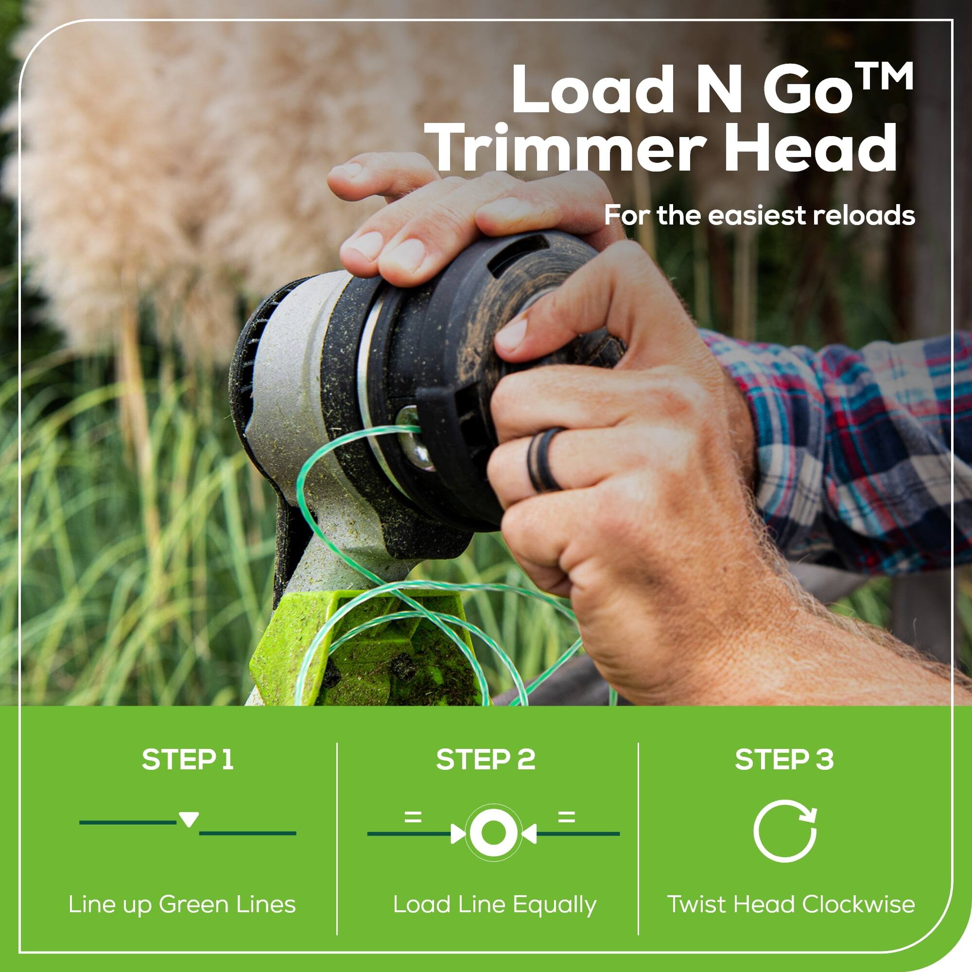 Load N Go™ Trimmer Head  
For the easiest reloads  

STEP 1  
Line up Green Lines  

STEP 2  
Load Line Equally  

STEP 3  
Twist Head Clockwise
