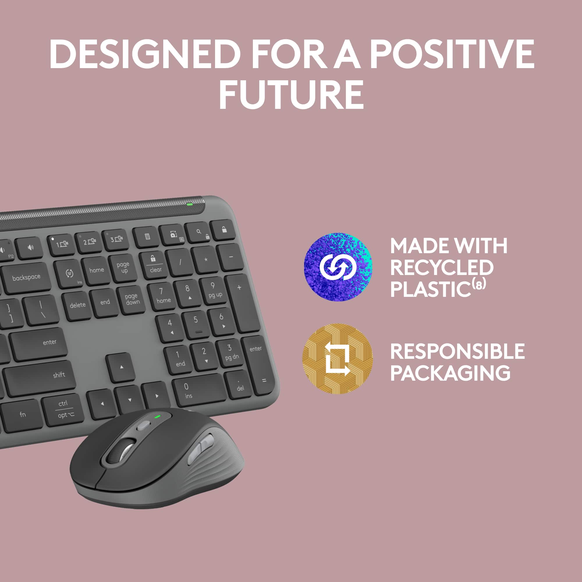 Designed for a Positive Future:
* Made with recycled plastic
* Responsible packaging
* Designed for a positive future
Keyboard Features:
* 109 keys
* 4 function keys
* 13 page up/down keys
* Home, End, Page Up/Down, and Delete keys
* Numeric keypad
* Function keys (F1-F12)
* Control keys (Ctrl, Alt, and Shift)
* Windows and Command keys
* Arrow keys (Up, Down, Left, and Right)
* Navigational keys (Home, End, Page Up/Down, and Delete)