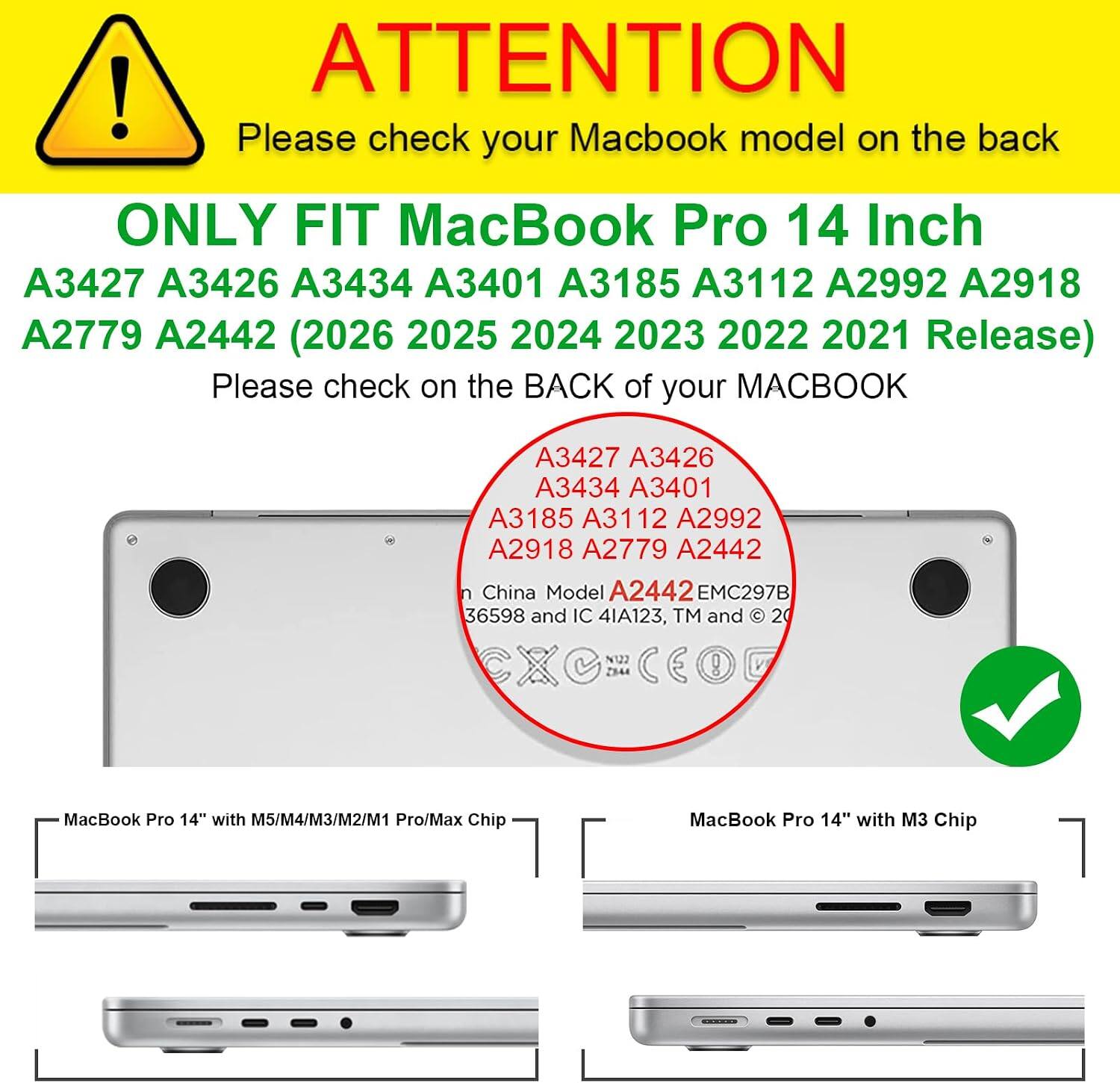 ATTENTION! Please check your MacBook model on the back. ONLY FIT MacBook Pro 14 Inch A3427 A3426 A3434 A3401 A3185 A3112 A2992 A2918 A2779 A2442 (2026 2025 2024 2023 2022 2021 Release). Please check on the BACK of your MACBOOK.

A3427 A3426 A3434 A3401 A3185 A3112 A2992 A2918 A2779 A2442 China Model A2442 EMC297B 36598 and IC 4IA123, TM and © 2021

MacBook Pro 14" with M5/M4/M3/M2/M1 Pro/Max Chip

MacBook Pro 14" with M3 Chip