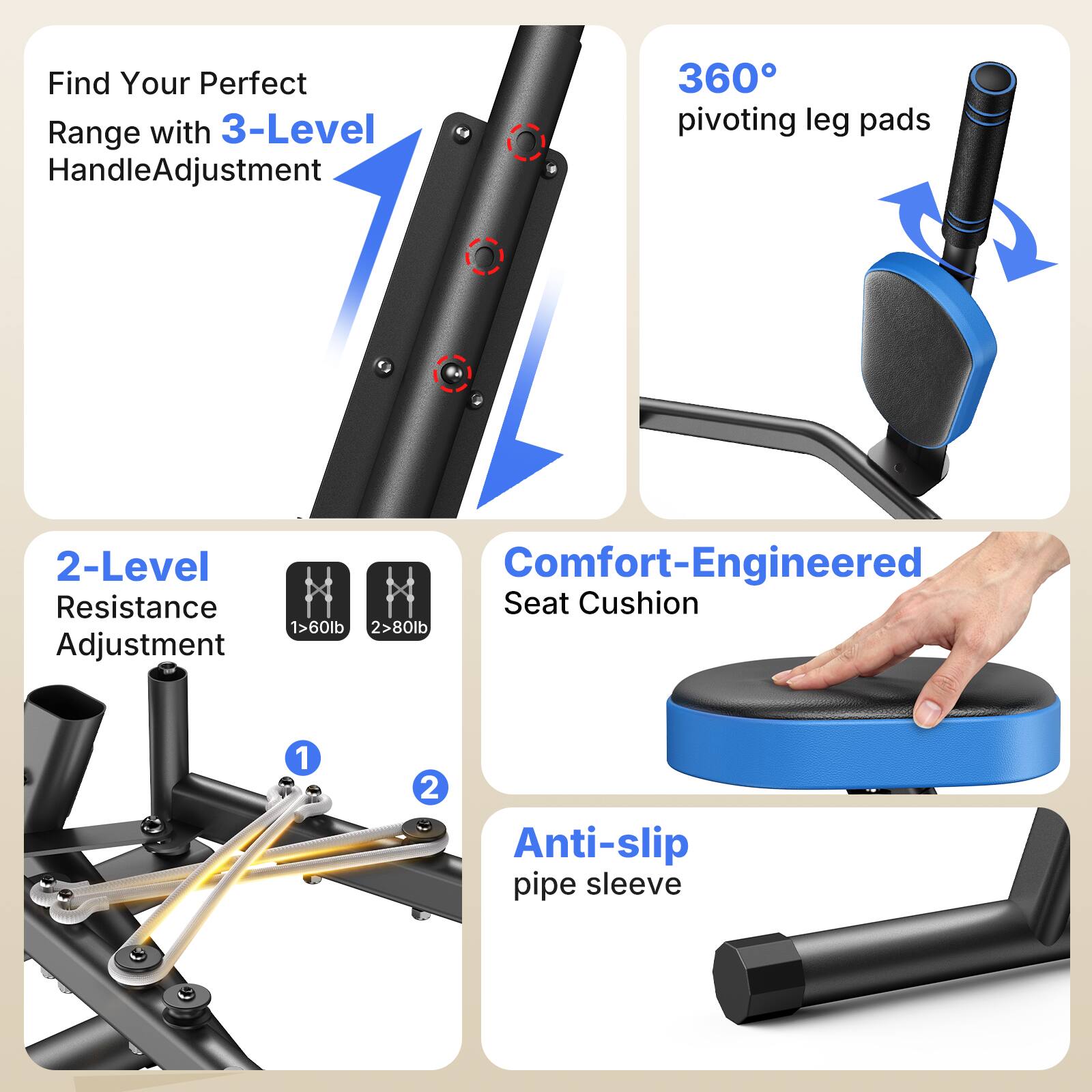 Find Your Perfect Range with 3-Level Handle Adjustment

360° pivoting leg pads

2-Level Resistance Adjustment
1 > 60lb
2 > 80lb

Comfort-Engineered Seat Cushion

Anti-slip pipe sleeve
